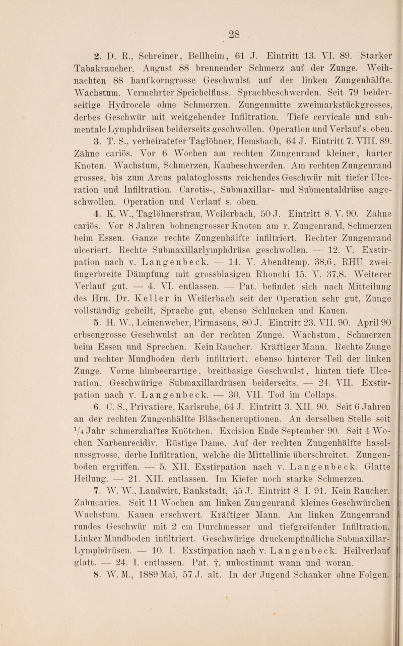 2. D. R., Schreiner, Bellheim, 61 J. Eintritt 13. YI. 89. Starker Tabakraucher. August 88 brennender Schmerz auf der Zunge. Weih¬ nachten 88 hanfkorngrosse Geschwulst auf der linken Zungenhälfte. AVachstum. ATrmehrter Speichelfluss. Sprachbeschwerden. Seit 79 beider¬ seitige Hydrocele ohne Schmerzen. Zungenmitte zweimarkstückgrosses, derbes Geschwür mit weitgehender Infiltration. Tiefe cervicale und sub- mentale Lymphdrüsen beiderseits geschwollen. Operation und Verlauf s. oben. 3. T. S., verheirateter Taglöhner, Hemsbach, 64 ,T. Eintritt 7. ATII. 89. Zähne cariös. Yov 6 Wochen am rechten Zungenrand kleiner, harter Knoten. Wachstum, Schmerzen, Kaubeschwerden. Am rechten Zungenrand grosses, bis zum Arcus palatoglossus reichendes Geschwür mit tiefer Ulce- ration und Infiltration. Carotis-, Submaxillar- und Submentaldrüse ange¬ schwollen. Operation und Verlauf s. oben. 4. K. W., Taglöhnersfrau, AA^eilerbach, 50 J. Eintritt 8. A. 90. Zähne cariös. AVr 8 Jahren bohnengrosser Knoten am r. Zungenrand, Schmerzen beim Essen. Ganze rechte Zungenhälfte infiltriert. Rechter Zungenrand ulceriert. Rechte Submaxillarlymphdrüse geschwollen. — 12. A. Exstir¬ pation nach V. Langenbeck. — 14. AA Abendtemp. 38,6, RHU zwei- fingerbreite Dämpfung mit grossblasigen Rhonchi 15. A^. 37,8. AAViterer A'erlauf gut. — 4. A^I. entlassen. — Rat. befindet sich nach Mitteilung des Hrn. Dr. Keller in AATilerbach seit der Operation sehr gut, Zunge vollständig geheilt, Sprache gut, ebenso Schlucken und Kauen. 5. H. AA^., Leinenweber, Pirmasens, 80 J. Eintritt 23. A^II. 90. April 90 erbsengrosse Geschwulst an der rechten Zunge. AAMchstum, Schmerzen beim Essen und Sprechen. Kein Raucher. Kräftiger Mann. Rechte Zunge und rechter Mundboden derb infiltriert, ebenso hinterer Teil der linken Zunge. Amrne himbeerartige, breitbasige Geschwulst, hinten tiefe Ulce- ration. Geschwürige Submaxillardrüsen beiderseits. — 24. A’II. Exstir¬ pation nach V. Langenbeck. — 30. ATI. Tod im Collaps. 6. C. S., Privatiere, Karlsruhe, 64 J. Eintritt 3. XII. 90. Seit 6 Jahren an der rechten Zungenhälfte Bläscheneruptionen. An derselben Stelle seit ^/4Jahr schmerzhaftes Knötchen. Excision Ende September 90. Seit 4 AAM- chen Narbenrecidiv. Rüstige Dame. Auf der rechten Zungenhälfte hasel¬ nussgrosse, derbe Infiltration, welche die Mittellinie überschreitet. Zungen¬ boden ergriffen. — 5. XII. Exstirpation nach v. Langenbeck. Glatte Heilung. — 21. XII. entlassen. Im Kiefer noch starke Schmerzen. 7. AA. AA^., Landwirt, Rankstadt, 55 J. Eintritts. 1.91. Kein Raucher. Zahncaries. Seit 11 AVodien am linken Zungenrand kleines Geschwürchen AA'achstum. Kauen erschwert. Kräftiger Alann. Am linken Zungenrand rundes Geschwür mit 2 cm Durchmesser und tiefgreifender Infiltration. Linker Mundboden infiltriert. Geschwürige druckempfindliche Submaxillar- Lymphdrüsen. — 10. I. Exstirpation nach v. Langenbeck. Heilverlauf glatt. — 24. I. entlassen. Pat. f, unbestimmt wann und woran. 8. AA^. M., 1889 Mai, 57 J. alt. In der Jugend Schanker ohne Folgen.