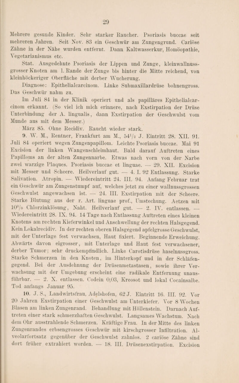 ^Mehrere ^•esuiide Kinder. Sehr starker Raucher. Psoriasis biiccae seit mehreren Jahren. Seit Nov. 88 ein Geschwür am Zung’engnmd. Cariöse Zäline in der Nähe wurden entfernt. Dann Kaltwasserkur, Homöopathie, A'egetarianismus etc. Stat. Ausgedehnte Psoriasis der Lippen und Zunge, kleinwallnuss¬ grosser Knoten am 1. Rande der Zunge bis hinter die Mitte reichend, von kleinhöckeriger Oberfläche mit derber Wucherung. Diagnose: Epithelialcarcinom. Linke Submaxillardrüse bohnengross. Das Geschwür nahm zu. Im Juli 84 in der Klinik operiert und als papilläres Epithelialcar- cinoni erkannt. (So viel ich mich erinnere, nach Exstirpation der Drüse Unterbindung der A. lingualis, dann Exstirpation der Geschwulst vom Munde aus mit dem Messer.) März 85. Ohne Recidiv. Raucht wieder stark. 0. W. M., Rentner, Eranktürt am M., 541/2 J. Eintritt 28. XII. 91. Juli 84 operiert wegen Zungenpapillom. Leichte Psoriasis buccae. Mai 91 Excision der linken A\ angenschleimhaut. Bald darauf Auftreten eines Papilloms an der alten Zungennarbe. Etwas nach vorn von der Narbe zwei warzige Plaques. Psoriasis buccae et linguae. — 29. XII. Excision mit Messer und Scheere. Heilverlauf gut. — 4. I. 92 Entlassung. Starke Salivation. Atropin. — Wiedereintritt 24. III. 94. Anfang Februar trat ein Geschwür am Zungenstumpf auf, welches jetzt zu einer wallnussgrossen Geschwulst angewachsen ist. — 24. III. Exstirpation mit der Scheere. Starke Blutung aus der r. Art. linguae prof., Umstechung. Aetzen mit l(P/o Chlorzinklösung, Naht. Heilverlauf gut. — 2. lY. entlassen. — Wiedereintritt 28. IX. 94. 14 Tage nach Entlassung Auftreten eines kleinen Knotens am rechten Kieferwinkel und Anschwellung der rechten Halsgegend. Kein Lokalrecidiv. In der rechten oberen Halsgegend apfelgrosse Geschwulst, mit der Unterlage lest verwachsen. Haut fixiert. Beginnende Erweichung. Abwärts davon eigrosser, mit Unterlage und Haut fest verwachsener, derber Tumor; sehr druckempflndlich. Linke Carotisdrüse haselnussgross. Stai'ke Schmerzen in den Knoten, im Hinterkopf und in der Schläfen¬ gegend. Bei der Ausdehnung der Drüsenmetastasen, sowie ihrer Ver¬ wachsung mit der Umgebung erscheint eine radikale Entfernung unaus¬ führbar. — 2. X. entlassen. Codein 0,08, Kreosot und lokal Cocainsalbe. Tod anfangs Januar 95. 10. J. S., Landwirtsfrau, Adelshofen, 62 J. Eintritt 16. III. 92. Vor 20 Jahren Exstirpation einer Geschwulst am Unterkiefer. Vor 8 Wochen Blasen am linken Zungenrand. Behandlung mit Höllenstein. Darnach Auf¬ treten einer stark schmerzhaften Geschwulst. Langsames Wachstum. Nach dem Ohr ausstrahlende Schmerzen. Kräftige Frau. In der Mitte des linken Zungenrandes erbsengrosses Geschwür mit kirschgrosser Intilträtion. Al¬ veolarfortsatz gegenüber der Geschwulst zahnlos. 2 cariöse Zähne sind