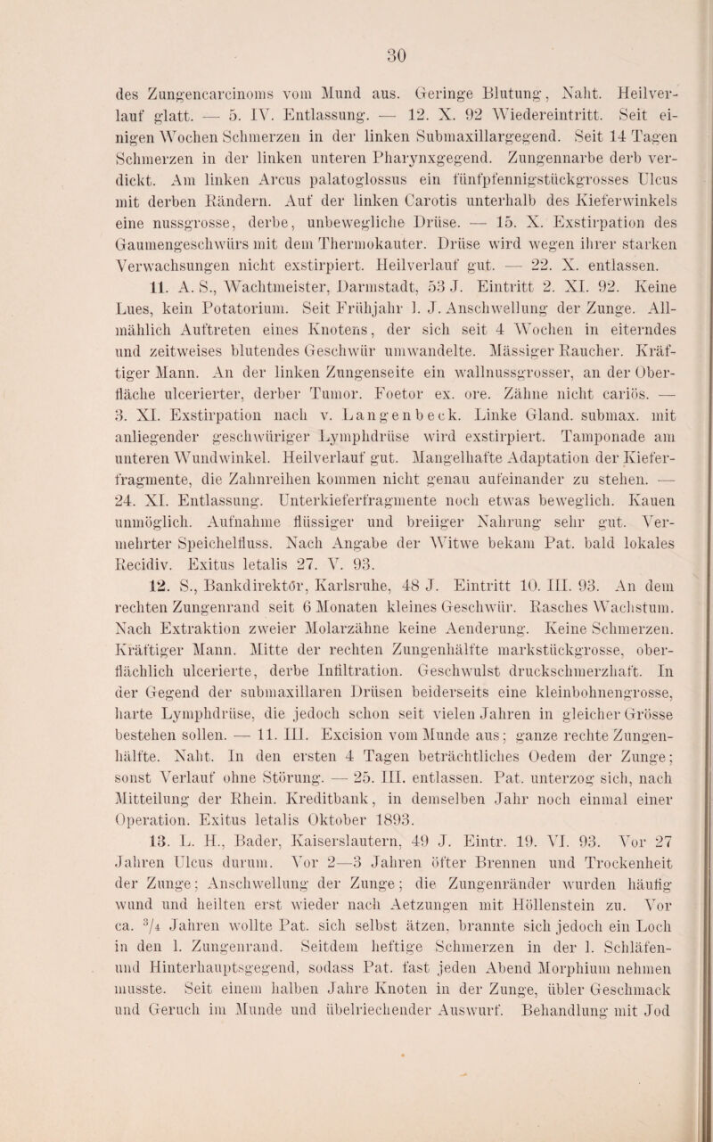 des Zung-encarcinoms vom ]\Iund aus. Geringe Blutung, Naht. Heilver¬ lauf glatt. — 5. IV. Entlassung. — 12. X. 92 Wiedereintritt. Seit ei¬ nigen Wochen Schmerzen in der linken Submaxillargegend. Seit 14 Tagen Schmerzen in der linken unteren Pharynxgegend. Zungennarbe derb ver¬ dickt. Am linken Arcus palatoglossus ein fünfpfennigstückgrosses Ulcus mit derben Bändern. Auf der linken Carotis unterhalb des Kieferwinkels eine nussgrosse, derbe, unbewegliche Drüse. — 15. X. Exstirpation des Gaumengeschwürs mit dem Thermokauter. Drüse wird wegen ihrer starken Verwachsungen nicht exstirpiert. lleilverlauf gut. — 22. X. entlassen. 11. A. S., AVachtmeister, Darmstadt, 53 J. Eintritt 2. XI. 92. Keine Lues, kein Potatoriuni. Seit Frühjahr 1. J. Anschwellung der Zunge. All¬ mählich Auftreten eines Knotens, der sich seit 4 AVochen in eiterndes und zeitweises blutendes Geschwür umwandelte. Alässiger Eaucher. Kräf¬ tiger Alann. An der linken Zungenseite ein wallnussgrosser, an der Ober¬ fläche ulcerierter, derber Tumor. Foetor ex. ore. Zähne nicht cariös. — 3. XI. Exstirpation nach v. Langenbeck. Linke Gland. submax. mit anliegender geschwüriger Lymphdrüse wird exstirpiert. Tamponade am unteren AAmndwinkel. Heilverlauf gut. Alangelhafte Adaptation der Kiefer¬ fragmente, die Zahnreihen kommen nicht genau aufeinander zu stehen. ■— 24. XI. Entlassung. Unterkieferfragmente noch etwas beweglich. Kauen unmöglich. Aufnahme flüssiger und breiiger Nahrung sehr gut. ATr- mehrter Speichelfluss. Nach Angabe der AVitwe bekam Pat. bald lokales Recidiv. Exitus letalis 27. A^. 93. 12. S., Bankdirektör, Karlsruhe, 48 J. Eintritt 10. III. 93. An dem rechten Zungenrand seit 6 Alonaten kleines Geschwür. Rasches Wachstum. Nach Extraktion zweier Alolarzähne keine Aenderung. Keine Schmerzen. Kräftiger Alann. Alitte der rechten Zungenhälfte markstückgrosse, ober¬ flächlich ulcerierte, derbe Inliltration. Geschwulst druckschmerzhaft. In der Gegend der submaxillaren Drüsen beiderseits eine kleinbohnengrosse, liarte Lymphdrüse, die jedoch schon seit vielen Jahren in gleicher Grösse bestehen sollen. —■ 11. III. Excision vom Alunde aus; ganze rechte Zungen¬ hälfte. Naht. In den ersten 4 Tagen beträchtliches Oedem der Zunge; sonst ATrlauf ohne Störung. — 25. III. entlassen. Pat. unterzog sich, nach Alitteilung der Rhein. Kreditbank, in demselben Jahr noch einmal einer Operation. Exitus letalis Oktober 1893. 13. L. H., Bader, Kaiserslautern, 49 J. Eintr. 19. AT. 93. Aor 27 Jahren Ulcus durum. ATr 2—3 Jahren öfter Brennen und Trockenheit der Zunge; Anschwellung der Zunge; die Zungenränder wurden häuflg wund und heilten erst wieder nach Aetzungen mit Höllenstein zu. Yoy ca. ^/4 Jahren wollte Pat. sich selbst ätzen, brannte sich jedoch ein Loch in den 1. Zungenrand. Seitdem heftige Schmerzen in der 1. Schläfen- und Hinterhauptsgegend, sodass Pat. fast jeden Abend Alorphium nehmen musste. Seit einem halben Jahre Knoten in der Zunge, übler Geschmack und Geruch im Alunde und übelriechender Auswurf. Behandlung mit Jod