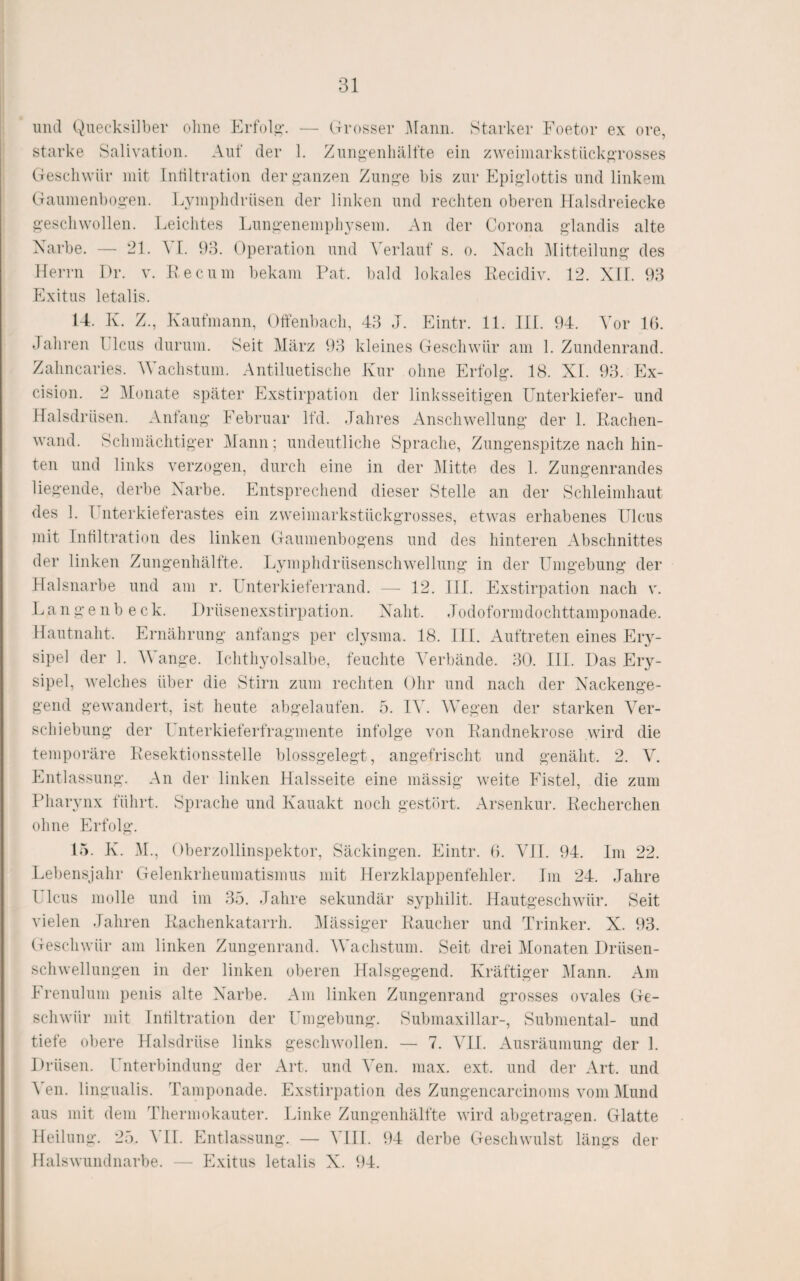 mul (x)uecksill)er ohne Erfolg-. — (Ti-osser jAIami. Starker Foetor ex ore, starke Salivation. Auf der 1. Zuii^eiiliälfte ein zweiniarkstück^rosses Geschwür mit Tntiltration der i>-anzen Zunj^e bis zur Epif^lottis und linkem Gaumenbog'en. Lym})hdriisen der linken und rechten oberen Malsdreiecke i'-escliwollen. Leiclites Imn^-enempliysem. An der Corona gdandis alte Narbe. — 21. A [. 93. Operation und A erlauf s. o. Nach Alitteilung' des lieiTii Dr. V. Re cum bekam Fat. bald lokales Recidiv. 12. NIT. 93 Exitus letalis. U. K. Z., Kaufmann, Offenbach, 43 J. Eintr. 11. 111. 94. A'or 1(5. Jaliren l Icus durum. Seit Alärz 93 kleines Geschwür am 1. Zundenrand. Zahncaries. AAAachstum. Antiluetische Kur ohne ErfoK. 18. XL 93. Ex- cision. 2 Atonate später Exstirpation der linksseitigen Unterkiefer- und Halsdrüsen. Anfang Februar lfd. Jahres Anschwellung der 1. Rachen¬ wand. Schmächtiger Alaun; undeutliche Sprache, Zungenspitze nach hin¬ ten und links verzogen, durch eine in der Alitte des 1. Zungenrandes liegende, derbe Narbe. Entsprechend dieser Stelle an der Schleimhaut des 1. T nterkieferastes ein zweimarkstückgrosses, etwas erhabenes Ulcus mit Inültration des linken Gaumenbogens und des hinteren Abschnittes der linken Zungenhälfte. Lymphdrüsenschwellung in der Umgebung der Halsnarbe und am r. LJiterkieferrand. — 12. 111. Exstirpation nach v. Langenb eck. Drüsenexstirpation. Naht. Jodoformdochttamponade. Hautnaht. Ernährung anfangs per clysma. 18. HL Auftreten eines Eiy- sipel der 1. AA^ange. Ichthyolsalbe, feuchte A^erbände. 3(4 HL Das Ery¬ sipel, welches über die Stirn zum rechten Ohr und nach der Nackenge¬ gend gewandert, ist heute abgelaufen. 5. IAA AVegen der starken A^er- schiebung der Unterkieferfragmente infolge von Randnekrose wird die temporäre Resektionsstelle blossgelegt, angefrischt und genäht. 2. AA Entlassung. An der linken Halsseite eine mässig weite Fistel, die zum IJiarynx führt. Sprache und Kauakt noch gestört. Arsenkur. Recherchen ohne Erfolg. 15. K. AL, Oberzollinspektor, Säckingen. Eintr. (5. AUL 94. Ini 22. Lebensjahr Gelenkrheumatismus mit Herzklappenfehler. Im 24. Jahre Ulcus molle und im 35. Jahre sekundär syphilit. Hautgeschwür. Seit vielen Jahren Rachenkatarrh. Alässiger Raucher und Trinker. X. 93. Geschwür am linken Zungenrand. AVachstum. Seit drei Alonaten Drüsen¬ schwellungen in der linken oberen Halsgegend. Kräftiger Alann. Am Irenulum penis alte Narbe. Am linken Zungenrand grosses ovales Ge¬ schwür mit Inültration der Umgebung. Submaxillar-, Submental- und tiete obere Halsdrüse links geschwollen. — 7. ATI. Ausräumung der 1. Drüsen. Unterbindung der Art. und Yen. max. ext. und der Art. und A'en. lingualis. Tamponade. Exstirpation des Zungencarcinoms vom Alund aus mit dem Thermokautei’. Linke Zungenhälfte wird abgetragen. Glatte Heilung. 25. ATI. Entlassung. — ATH. 94 derbe Geschwulst längs der Halswundnarbe. — Exitus letalis X. 94.