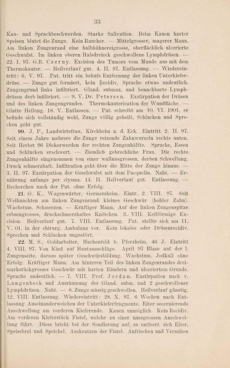 Kau- und Spraclibescliwerden. Starke Salivation. Beim Kauen harter Speisen blutet die Zung-e. Kein Kandier. — Mittelgrosser, magerer Mann. Am linken Zungenrand eine lialbhiilinereigrosse, oberllädilicli ulcerierte (Teschwulst. Im linken oberen Halsdreied^ gesdiwollene Lymphdrüsen. — 22. I. 97. (t.K. Czerny. Exdsion des Tumors vom Munde aus mit dem Thermokauter. — Heilverlauf gut. 4. II. 97. Entlassung. — AViederein- tritt: 6. Ab 97. Kat. tritt ein behufs Entfernung der linken Unterkiefer¬ drüse. — Zunge gut formiert, kein Kecidiv, Sprache etwas undeutlich. Zungengrund links intiltriert. (Hand, submax. und benachbarte Lymph¬ drüsen derb intiltriert. — 9. A^. Dr. Petersen. Exstirpation der Drüsen und des linken Zungengrundes. Thermokauterisation der AVundtläche. —■ Glatte Heilung. 18. A^. Entlassen. — Kat. schreibt am 10. AT. 1901, er betinde sich vollständig wohl, Zunge völlig geheilt, Schlucken und Spre¬ chen geht gut. 90. J. P., Landwirtsfrau, Kircliheim a. d. Eck. Eintritt 2. II. 97. Seit einem Jahre mehrere die Zunge reizende Zahnwurzeln rechts unten. Seit Herbst 96 Dickerwerden der rechten Zungenhälfte. Sprache, Essen und Schlucken erschwert. -— Ziemlich gebrechliche Frau. Die rechte Zungenhälfte eingenommen von einer wallnusgrossen, derben Schwellung. LU’uck schmerzhaft. Intiltration geht über die Alitte der Zunge hinaus. —■ 3. 11. 97. Exstirpation der Geschwulst mit dem Pacquelin. Naht. — Er¬ nährung anfangs per clysma. 14. II. Heilverlauf gut. Entlassung. — Kecherchen nach der Pat. ohne Erfolg. 21. G. K., AA'agenwärter, Germersheim. Eintr. 2. ATII. 97. Seit AATihnachten am linken Zungenrand kleines Geschwür (hohler Zahn). AA^achstum. Schmerzen. — Kräftiger Alann. Auf der linken Zungenspitze erbsengrosses, druckschmerzhaftes Knötchen. 3. A^III. Keilförmige Ex- cision. Heilverlauf gut. 7. A^lII. Entlassung. Pat. stellte sich am 11. A'. 01. in der Chirurg. Ambulanz vor. Kein lokales oder Drüsenrecidiv. Sprechen und Schlucken ungestört. 22. AI. S., Goldarbeiter, Huchenfeld b. Pforzheim, 46 J. Eintritt 4. ATII. 97. AMn Kind auf Hautausschläge. April 97 Blase auf der 1. Zungenseite, daraus später Geschwürsbildung. AVachstum. Jodkali ohne Erfolg. Kräftiger Alann. Am hinteren Teil des linken Zungenrandes drei¬ markstückgrosses Geschwür mit harten Bändern und ulceriertem Grunde. Sprache undeutlich. — 7. ATII. Prof. Jordan. Exstirpation nach v. Langenbeck und Ausräumung der Gland. subm. und 2 geschwollener Lymphdrüsen. Naht. — 8. Zunge mässig geschwollen. Ileilverlauf günstig. 12. ATII. Entlassung. AATedereintritt; 28. X. 97. 6 AATchen nach Ent¬ lassung Auseinanderweichen der Unterkieferfragmente. Eiter secernierende Anschwellung am vorderen Kieferende. Kauen unmöglich. Kein Kecidiv. Am vorderen Kieferstück Eistel, welche zu einer nussgrossen Anschwel¬ lung führt. Diese bricht bei der Sondierung auf, es entleert sich Eiter, Speisebrei und Speichel. Auskratzen der Eistel. Anfrischen und A'ernälien