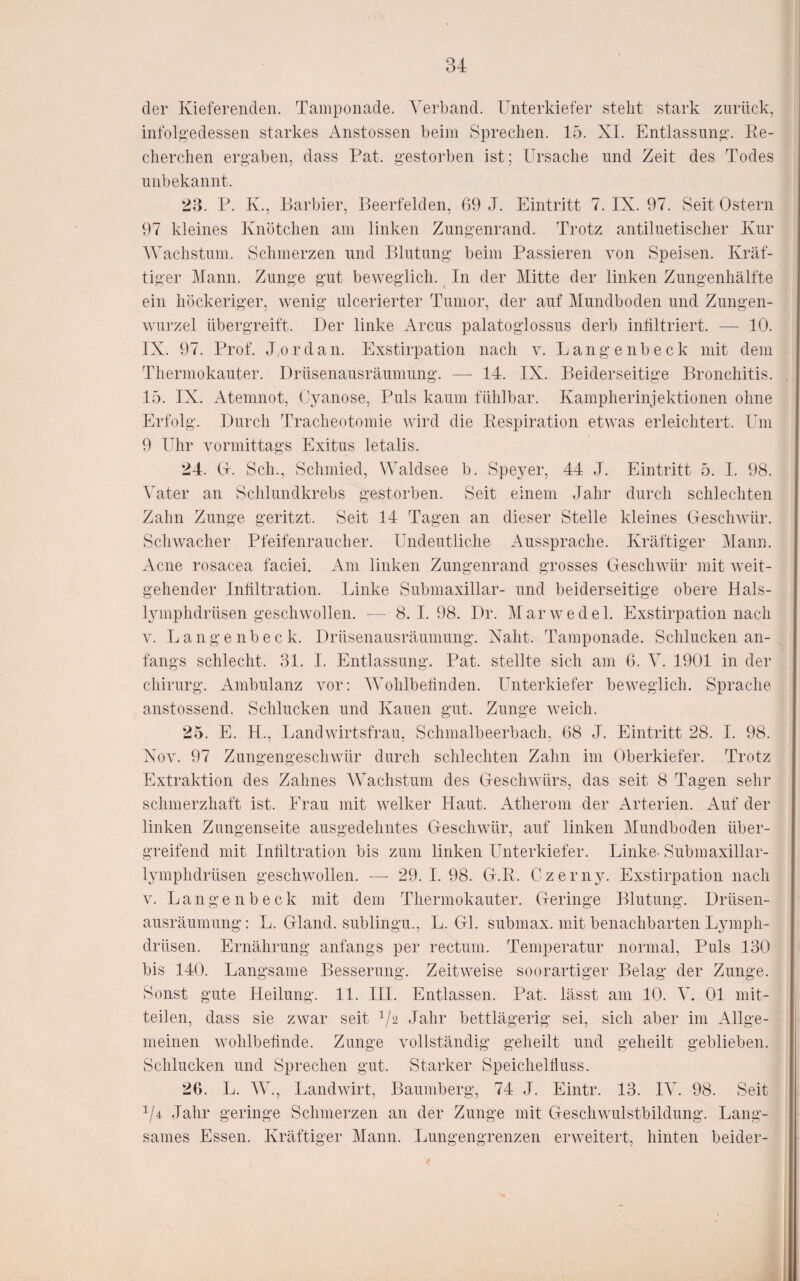 der Kieferenden. Tamponade. Verband. Unterkiefer steht stark zurück, infolgedessen starkes x4nstossen beim Sprechen. 15. XI. Entlassung. Re¬ cherchen ergaben, dass Rat. gestorben ist; Ursache und Zeit des Todes unbekannt. 23. P. K., Barbier, Beerfelden, 69 J. Eintritt 7. IX. 97. Seit Ostern 97 kleines Knötchen am linken Zungenrand. Trotz antiluetischer Kur Wachstum. Schmerzen und Blutung beim Passieren von Speisen. Kräf¬ tiger Mann. Zunge gut beweglich. In der Mitte der linken Zungenhälfte ein höckeriger, wenig ulcerierter Tumor, der auf Mundboden und Zungen¬ wurzel übergreift. Der linke Arcus palatoglossus derb infiltriert. — 10. IX. 97. Prof. Jordan. Exstirpation nach v. Langenbeck mit dem Thermokauter. Drüsenausräuniung. — 14. IX. Beiderseitige Bronchitis. 15. IX. Atemnot, Cyanose, Puls kaum fühlbar. Kampherinjektionen ohne Erfolg. Durch Tracheotomie wird die Respiration etwas erleichtert. Um 9 Uhr vormittags Exitus letalis. 24. Ct. Sch., Schmied, Waldsee b. Spe3^er, 44 J. Eintritt 5. I. 98. Vater an Schlundkrebs gestorben. Seit einem Jahr durch schlechten Zahn Zunge geritzt. Seit 14 Tagen an dieser Stelle kleines Geschwür. Schwacher Pfeifenraucher. Undeutliche Aussprache. Kräftiger Mann. Acne rosacea faciei. Am linken Zungenrand grosses Geschwür mit weit¬ gehender Infiltration. Linke Submaxillar- und beiderseitige obere Hals- Ijnnphdrüsen geschwollen. — 8. 1.98. Dr. Marwedel. Exstirpation nach y. Langenbeck. Drüsenausräuniung. Xaht. Tamponade. Schlucken an¬ fangs schlecht. 31. I. Entlassung. Pat. stellte sich am 6. V. 1901 in der Chirurg. Ambulanz vor; Wohlbefinden. Unterkiefer beweglich. Sprache anstossend. Schlucken und Kauen gut. Zunge weich. 25. E. H., Landwirtsfrau, Schmalbeerbach, 68 J. Eintritt 28. I. 98. Xov. 97 Zungengeschwür durch schlechten Zahn im Oberkiefer. Trotz Extraktion des Zahnes Wachstum des Geschwürs, das seit 8 Tagen sehr schmerzhaft ist. Frau mit welker Haut. iVtherom der Arterien. Auf der linken Zungenseite ausgedehntes Geschwür, auf linken Mundboden über¬ greifend mit Inültration bis zum linken Unterkiefer. Linke. Submaxillar- lymphdrüsen geschwollen. —■ 29. I. 98. G.R. Gzern3^ Exstirpation nach V. Langenbeck mit dem Thermokauter. Geringe Blutung. Drüsen¬ ausräumung: L. Gland. sublingu., L. Gl. submax. mit benachbarten Ljnnph- drüsen. Ernährung anfangs per rectum. Temperatur normal. Puls 130 bis 140. Langsame Besserung. Zeitweise soorartiger Belag der Zunge. Sonst gute Heilung. 11. III. Entlassen. Pat. lässt am 10. V. 01 mit- teilen, dass sie zwar seit ^/2 Jahr bettlägerig sei, sich aber im Allge¬ meinen wohlbefinde. Zunge vollständig geheilt und geheilt geblieben. Schlucken und Sprechen gut. Starker Speichelfluss. 26. L. W., Landwirt, Baumberg, 74 J. Eintr. 13. IV. 98. Seit V4 Jahr geringe Schmerzen an der Zunge mit Geschwulstbildung. Lang¬ sames Essen. Kräftiger Mann. Lungengrenzen erweitert, hinten beider-