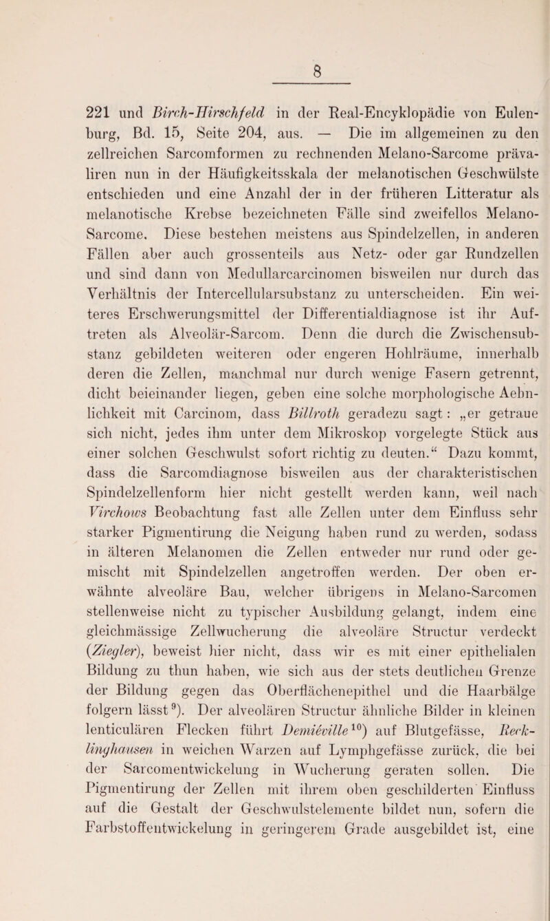 221 und Birch-Hirschfeld in der Real-Encyklopädie von Eulen¬ burg, ßd. 15, Seite 204, aus. — Die im allgemeinen zu den zellreichen Sarcomformen zu rechnenden Melano-Sarcome präva- liren nun in der Häufigkeitsskala der melanotischen Geschwülste entschieden und eine Anzahl der in der früheren Litteratur als melanotische Krebse bezeichneten Fälle sind zweifellos Melano- Sarcome, Diese bestehen meistens aus Spindelzellen, in anderen Fällen aber auch grossenteils aus Netz- oder gar Rundzellen und sind dann von Medullarcarcinomen bisweilen nur durch das Verhältnis der Intercellularsubstanz zu unterscheiden. Ein wei¬ teres Erschwerungsmittel der Differentialdiagnose ist ihr Auf¬ treten als Alveolär-Sarcom. Denn die durch die Zwischensub- stanz gebildeten weiteren oder engeren Hohlräume, innerhalb deren die Zellen, manchmal nur durch wenige Fasern getrennt, dicht beieinander liegen, geben eine solche morphologische Aebn- lichkeit mit Carcinom, dass Billroth geradezu sagt: „er getraue sich nicht, jedes ihm unter dem Mikroskop vorgelegte Stück aus einer solchen Geschwulst sofort richtig zu deuten.“ Dazu kommt, dass die Sarcomdiagnose bisweilen aus der charakteristischen Spindelzellenform hier nicht gestellt werden kann, weil nach Virchows Beobachtung fast alle Zellen unter dem Einfluss sehr starker Pigmentirung die Neigung haben rund zu werden, sodass in älteren Melanomen die Zellen entweder nur rund oder ge¬ mischt mit Spindelzellen angetroffen werden. Der oben er¬ wähnte alveoläre Bau, welcher übrigens in Melano-Sarcomen stellenweise nicht zu typischer Ausbildung gelangt, indem eine gleichmässige Zellwucherung die alveoläre Structur verdeckt {Ziegler), beweist hier nicht, dass wir es mit einer epithelialen Bildung zu thun haben, wie sich aus der stets deutlichen Grenze der Bildung gegen das Oberflächenepithel und die Haarbälge folgern lässt9). Der alveolären Structur ähnliche Bilder in kleinen lenticulären Flecken führt Bemieville10) auf Blutgefässe, Reck- linghausen in weichen Warzen auf Lymphgefässe zurück, die hei der Sarcomentwickelung in Wucherung geraten sollen. Die Pigmentirung der Zellen mit ihrem oben geschilderten Einfluss auf die Gestalt der Geschwulstelemente bildet nun, sofern die Farbstoffentwickelung in geringerem Grade ausgebildet ist, eine