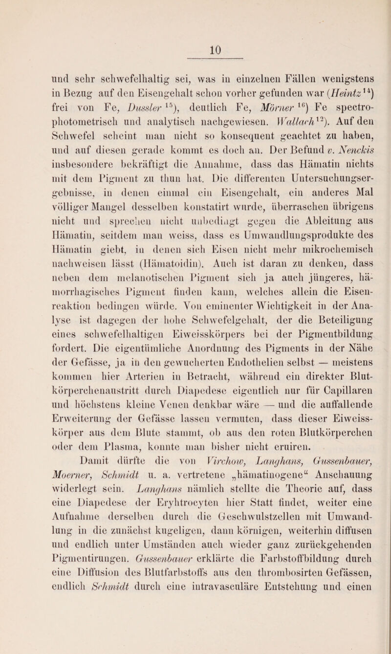 und sehr schwefelhaltig sei, was in einzelnen Fällen wenigstens in Bezug auf den Eisengehalt schon vorher gefunden war (Heintz14) frei von Fe, Dussler15), deutlich Fe, Monier l<;) Fe spectro- photometrisch und analytisch nachgewiesen. Wallach12). Auf den Schwefel scheint man nicht so konsequent geachtet zu haben, und auf diesen gerade kommt es doch an. Der Befund v. Nenckis insbesondere bekräftigt die Annahme, dass das Hämatin nichts mit dem Pigment zu thun hat. Die differenten Untersuchungser¬ gebnisse, in denen einmal ein Eisengehalt, ein anderes Mal völliger Mangel desselben konstatirt wurde, überraschen übrigens nicht und sprechen nicht unbedingt gegen die Ableitung aus Hämatin, seitdem man weiss, dass es Umwandlungsprodukte des Hämatin giebt, in denen sich Eisen nicht mehr mikrochemisch nachweisen lässt (Hämatoidin). Auch ist daran zu denken, dass neben dem melanotischen Pigment sich ja auch jüngeres, hä¬ morrhagisches Pigment finden kann, welches allein die Eisen- reaktion bedingen würde. Von eminenter Wichtigkeit in der Ana¬ lyse ist dagegen der hohe Schwefelgehalt, der die Beteiligung eines schwefelhaltigen Eiweisskörpers bei der Pigmentbildung fordert. Die eigentümliche Anordnung des Pigments in der Nähe der Gefässe, ja in den gewucherten Endothelien selbst — meistens kommen hier Arterien in Betracht, während ein direkter Blut¬ körperchenaustritt durch Diapedese eigentlich nur für Capillaren und höchstens kleine Venen denkbar wäre — und die auffallende Erweiterung der Gefässe lassen vermuten, dass dieser Eiweiss¬ körper aus dem Blute stammt, ob aus den roten Blutkörperchen oder dem Plasma, konnte man bisher nicht eruiren. Damit dürfte die von Virchow, Langhaus, Gussenbauer, Moerner, Schmidt u. a. vertretene „hämatinogene“ Anschauung widerlegt sein. Langhaus nämlich stellte die Theorie auf, dass eine Diapedese der Eryhtrocyten hier Statt findet, weiter eine Aufnahme derselben durch die Geschwulstzellen mit Umwand¬ lung in die zunächst kugeligen, dann körnigen, weiterhin diffusen und endlich unter Umständen auch wieder ganz zurückgehenden Pigmentirungen. Gussenbauer erklärte die Farbstoffbildung durch eine Diffusion des Blutfarbstoffs aus den thrombosirten Gefässen, endlich Schmidt durch eine intravasculäre Entstehung und einen