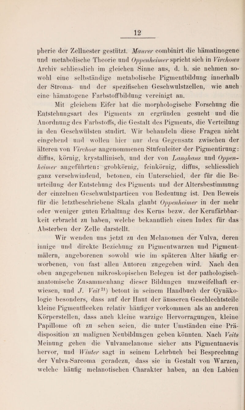 pherie der Zellnester gestützt. Maurer combinirt die hämatinogene und metabolische Theorie und Oppenheimer spricht sieh in Virchows Archiv schliesslich im gleichen Sinne aus, d. h. sie nehmen so¬ wohl eine selbständige metabolische Pigmentbildung innerhalb der Stroma- und der spezifischen Geschwulstzellen, wie auch eine hämatogene Farbstoffbildung vereinigt an. Mit gleichem Eifer hat die morphologische Forschung die Entstehungsart des Pigments zu ergründen gesucht und die Anordnung des Farbstoffs, die Gestalt des Pigments, die Verteilung in den Geschwülsten studirt. Wir behandeln diese Fragen nicht eingehend und wollen hier nur den Gegensatz zwischen der älteren von Virchow angenommenen Stufenleiter der Pigmentirung: diffus, körnig, krystallinisch, und der von Langhaus und Oppen¬ heimer angeführten: grobkörnig, feinkörnig, diffus, schliesslich ganz verschwindend, betonen, ein Unterschied, der für die Be¬ urteilung der Entstehung des Pigments und der Altersbestimmung der einzelnen Geschwulstpartieen von Bedeutung ist. Den Beweis für die letztbeschriebene Skala glaubt Oppenheimer in der mehr oder weniger guten Erhaltung des Kerns bezw. der Kernfärbbar¬ keit erbracht zu haben, welche bekanntlich einen Index für das Absterben der Zelle darstellt. Wir wenden uns jetzt zu den Melanomen der Vulva, deren innige und direkte Beziehung zu Pigmentwarzen und Pigment- mälern, angeborenen sowohl wie im späteren Alter häufig er¬ worbenen, von fast allen Autoren zugegeben wird. Nach den oben angegebenen mikroskopischen Belegen ist der pathologisch- anatomische Zusammenhang dieser Bildungen unzweifelhaft er¬ wiesen, und J. Veit21) betont in seinem Handbuch der Gynäko¬ logie besonders, dass auf der Haut der äusseren Geschlechtsteile kleine Pigmentflecken relativ häufiger Vorkommen als an anderen Körperstellen, dass auch kleine warzige Hervorragungen, kleine Papillome oft zu sehen seien, die unter Umständen eine Prä¬ disposition zu malignen Neubildungen geben könnten. Nach Veits Meinung gehen die Vulvamelanome sicher aus Pigmentnaevis hervor, und Winter sagt in seinem Lehrbuch bei Besprechung der Vulva-Sarcoma geradezu, dass sie in Gestalt von Warzen, welche häufig melanotischen Charakter haben, an den Labien