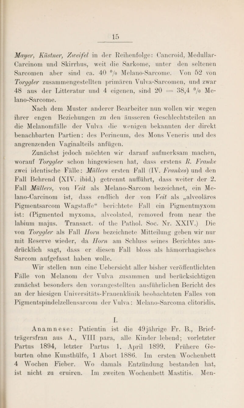 Mayer, Kästner, Zweifel in der Reihenfolge: Cancroid, Medullar- Carcinom und Skirrhus, weit die Sarkome, unter den seltenen Sarcomen aber sind ca. 40 °/o Melano-Sarcome. Von 52 von Torgyler zusammengestellten j)rimären Vidva-Sarcomen, und zwar 48 aus der Litteratur und 4 eigenen, sind 20 — 38,4 °/o JVEe- lano-Sarcome. Nach dem Muster anderer Bearbeiter nun wollen wir wegen ihrer engen Beziehungen zu den äusseren Geschlechtsteilen an die Melanomfälle der Vulva die wenigen bekannten der direkt benachbarten Partien: des Perineum, des Mons Veneris und des angrenzenden Vaginalteils anfügen. Zunächst jedoch möchten wir darauf aufmerksam machen, worauf Torygier schon hingewiesen hat, dass erstens B. Franke zwei identische Fälle: Müllers ersten Fall (IV. Frankes) und den Fall Behrend (XIV. ibid.) getrennt aufführt, dass weiter der 2. Fall Müllers, von Veit als Melano-Sarcom bezeichnet, ein Me- lano-Carcinom ist, dass endlich der von Veit als „alveoläres Pigmentsarcom Wagstaffe“ berichtete Fall ein Pigmentmyxom ist: (Pigmented myxoma, alveolated, removed from near the labium majus. Transact. of the Pathol. Soc. Nr. XXIV.) Die von Torgyler als Fall Horn bezeiclmete Mitteilung geben wir nur mit Reserve wieder, da Horn am Schluss seines Berichtes aus¬ drücklich sagt, dass er diesen Fall bloss als hämorrhagisches Sarcom aufgefasst haben wolle. Wir stellen nun eine Uebersicht aller bisher veröffentlichten Fälle von Melanom der Vulva zusammen und berücksichtigen zunächst besonders den vorangestellten ausführlichen Bericht des an der hiesigen Universitäts-Frauenklinik beobachteten Falles von Pigmentspindelzellensarcom der Vulva: Melano-Sarcoma clitoridis. I. Anamnese: Patientin ist die 49jährige Fr. B., Brief¬ trägersfrau aus A., VIII para, alle Kinder lebend; vorletzter Partus 1894, letzter Partus 1. April 1899. Frühere Ge¬ burten ohne Kunsthülfe, 1 Abort 1886. Im ersten Wochenbett 4 Wochen Fieber. Wo damals Entzündung bestanden hat, ist nicht zu eruiren. Im zweiten Wochenbett Mastitis. Men-