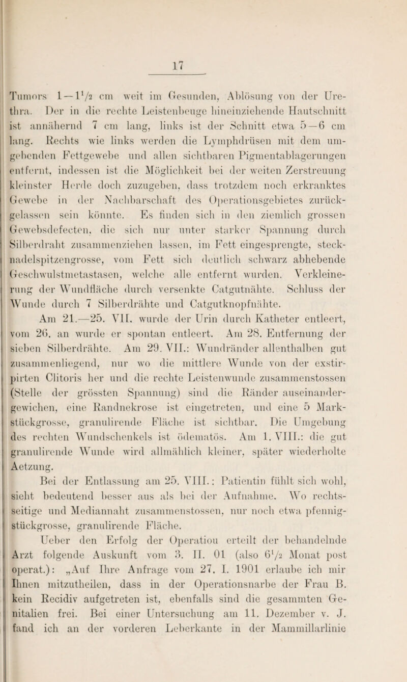 Tumors 1 — l1/2 cm weit im Gesunden, Ablösung von der Ure¬ thra. Der in die rechte Leistenbeuge hineinziehende Hautschnitt ist annähernd 7 cm lang, links ist der Schnitt etwa 5—6 cm hing. Rechts wie links werden die Lymphdrüsen mit dem um¬ gebenden Fettgewebe und allen sichtbaren Pigmentablagerungen entfernt, indessen ist die Möglichkeit bei der weiten Zerstreuung kleinster Horde doch zuzugeben, dass trotzdem noch erkranktes Gewebe in der Nachbarschaft des Operationsgebietes zurück¬ gelassen sein könnte. Es finden sich in den ziemlich grossen Gewebsdefeeten, die sich nur unter starker Spannung durch Silberdraht zusammenziehen lassen, im Fett eingesprengte, steck¬ nadelspitzengrosse, vom Fett sich deutlich schwarz abhebende Geschwulstmetastasen, welche alle entfernt wurden. Verkleine¬ rung der Wundfläche durch versenkte Catgutnähte. Schluss der Wunde durch 7 Silberdrähte und Catgutknopfnähte. Am 21.—25. VII. wurde der Urin durch Katheter entleert, vom 26. an wurde er spontan entleert. Am 28. Entfernung der sieben Silberdrähte. Am 29. VII.: Wundränder allenthalben gut zusammenliegend, nur wo die mittlere Wunde von der exstir- pirten Clitoris her und die rechte Leistenwunde zusammenstossen (Stelle der grössten Spannung) sind die Ränder auseinander¬ gewichen, eine Randnekrose ist eingetreten, und eine 5 Mark- stückgrosse, granulirende Fläche ist sichtbar. Die Umgebung des rechten Wundschenkels ist ödematös. Am 1. VIII.: die gut granulirende Wunde wird allmählich kleiner, später wiederholte Aetzung. Bei der Entlassung am 25. VIII.: Patientin fühlt sich wohl, sieht bedeutend besser aus als bei der Aufnahme. Wo rechts¬ seitige und Mediannaht zusammenstossen, nur noch etwa pfennig¬ stückgrosse, granulirende Fläche. Ueber den Erfolg der Operation erteilt der behandelnde Arzt folgende Auskunft vom 3. 11. 01 (also 61/2 Monat post operat.): „Auf Ihre Anfrage vom 27. I. 1901 erlaube ich mir Ihnen mitzutheilen, dass in der Operationsnarbe der Frau B. kein Recidiv aufgetreten ist, ebenfalls sind die gesammten Ge¬ nitalien frei. Bei einer Untersuchung am 11. Dezember v. J. fand ich an der vorderen Leberkante in der Mammillarlinie