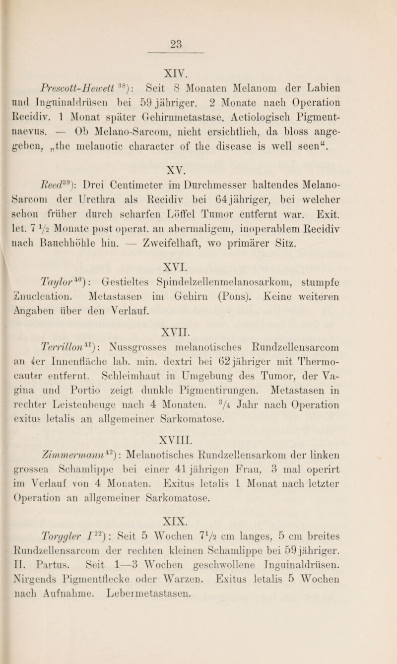 XIV. Prescott-Hewett 1,8): Seit 8 Monaten Melanom der Labien und Inguinaldrüsen bei 59 jähriger. 2 Monate nach Operation Recidiv. 1 Monat später Gehirnmetastase. Actiologisch Pigment¬ naevus. — Ob Melano-Sareom, nicht ersichtlich, da bloss ange¬ geben, „the melanotic character of the disease is well seenu. XV. Reed30): Drei Centimeter im Durchmesser haltendes Melano- Sareom der Urethra als Recidiv bei 64jähriger, bei welcher schon früher durch scharfen Löffel Tumor entfernt war. Exit. let. T 7a Monate post operat. an abermaligem, inoperablem Recidiv nach Bauchhöhle hin. — Zweifelhaft, wo primärer Sitz. XVI. Taylor40): Gestieltes Spindelzellenmelanosarkom, stumpfe Enucleation. Metastasen im Gehirn (Pons). Keine weiteren Angaben über den Verlauf. XVII. Terrillonu): Nussgrosses melanotisches Rundzellensarcom an der Innenfläche lab. min. dextri bei 62 jähriger mit Thermo- cauter entfernt. Schleimhaut in Umgebung des Tumor, der Va¬ gina und Portio zeigt dunkle Pigmentirungen. Metastasen in rechter Leistenbeuge nach 4 Monaten. 3/4 Jahr nach Operation exitus letalis an allgemeiner Sarkomatose. XVIII. Zimmermann*'1): Melanotisches Rundzellensarkom der linken grossen Schamlippe bei einer 41 jährigen Frau, 3 mal operirt im Verlauf von 4 Monaten. Exitus letalis 1 Monat nach letzter Operation an allgemeiner Sarkomatose. XIX. Torygier P22): Seit 5 Wochen 772 cm langes, 5 cm breites Rundzellensarcom der rechten kleinen Schamlippe bei 59 jähriger. II. Partus. Seit 1—3 Wochen geschwollene Inguinaldrüsen. Nirgends Pigmentflecke oder Warzen. Exitus letalis 5 Wochen nach Aufnahme. Lebermetastasen.