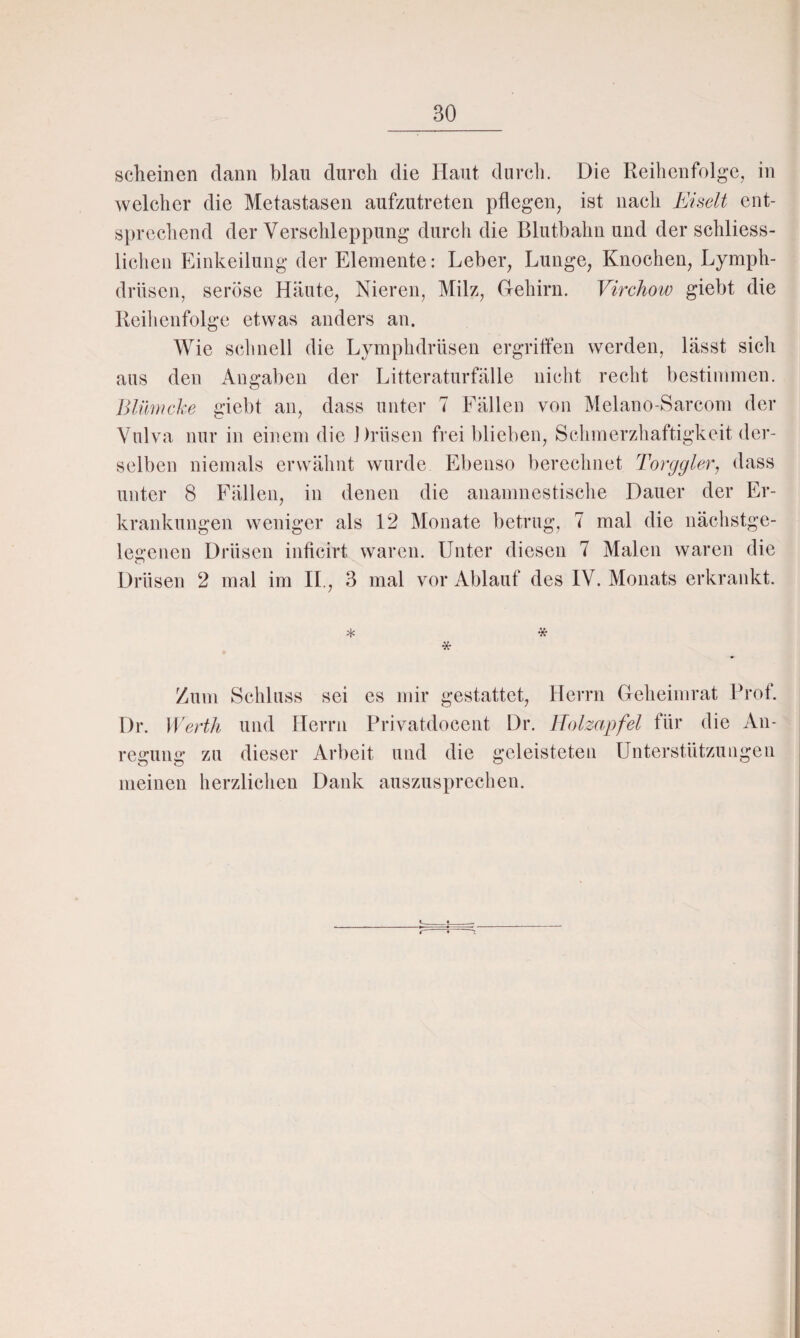scheinen dann blau durch die Haut durch. Die Reihenfolge, in welcher die Metastasen aufzutreten pflegen, ist nach Eiselt ent¬ sprechend der Verschleppung durch die Blutbahn und der schliess- lichen Einkeilung der Elemente: Leber, Lunge, Knochen, Lymph- drüsen, seröse Häute, Nieren, Milz, Gehirn. Virchow giebt die Reihenfolge etwas anders an. Wie schnell die Lymphdrüsen ergriffen werden, lässt sich aus den Angaben der Litteraturfälle nicht recht bestimmen. Blümcke giebt an, dass unter 7 Fällen von Mclano-Sarcom der Vulva nur in einem die Drüsen frei blieben, Schmerzhaftigkeit der¬ selben niemals erwähnt wurde Ebenso berechnet Torygier, dass unter 8 Fällen, in denen die anamnestische Dauer der Er¬ krankungen weniger als 12 Monate betrug, 7 mal die nächstge¬ legenen Drüsen inficirt waren. Unter diesen 7 Malen waren die Drüsen 2 mal im II., 3 mal vor Ablauf des IV. Monats erkrankt. * * * Zum Schluss sei es mir gestattet, Herrn Geheimrat Prof. Dr. Werth und Herrn Privatdocent Dr. Holzapfel für die An¬ regung zu dieser Arbeit und die geleisteten Unterstützungen meinen herzlichen Dank auszusprechen.