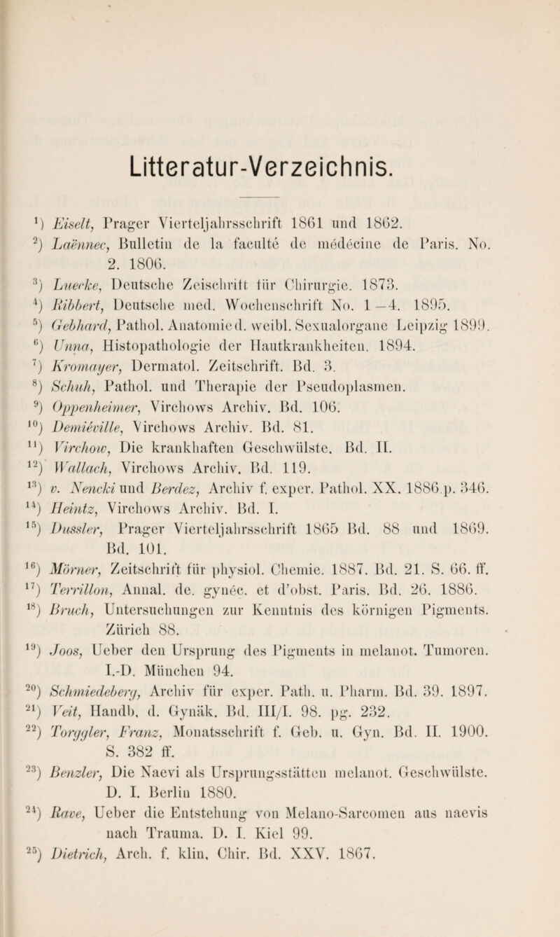 Litteratur-Verzeichnis. 2. 1806. :i) Luerke, Deutsche Zeiscliritt fiir Chirurgie. 1873. 4) Bibbert, Deutsche med. Wochenschrift No. 1 —4. 1895. 5) Gebhard, Pathol. Anatomied. vveibl. Sexualorgane Leipzig 1899. ,:) Unna, Histopathologie der Hautkrankheiten. 1894. 7) Kromayer, Dermatol. Zeitschrift. Bd. 3. 8) Schuh, Pathol. und Therapie der Pseudoplasmen. 9) Oppenheimer, Virchows Archiv. Bd. 106. 10) Demieville, Virchows Archiv. Bd. 81. n) Virchow, Die krankhaften Geschwülste. Bd. II. 12) Wallach, Virchows Archiv. Bd. 119. 13) v. Xencki und Berdez, Archiv f. exper. Pathol. XX. 1886.}). 346. 14) Heintz, Virchows Archiv. Bd. I. 15) Dussler, Prager Vierteljahrsschrift 1865 Bd. 88 und 1869. 16 17 18 Bd. 101. ) Mömer, Zeitschrift für physiol. Chemie. 1887. Bd. 21. S. 66. ff. ) Terrillon, Annal. de. gynec. et d’obst. Paris. Bd. 26. 1886. ) Bruch, Untersuchungen zur Kenntnis des körnigen Pigments. Zürich 1<J) Joos, Ueber den Ursprung des Pigments in melanot. Tumoren. I.-I). München 94. 20) Schmiedebery, Archiv für exper. Path. u. Pharm. Bd. 39. 1897. 21) Veit, Ilandb, d. Gynäk. Bd. III/I. 98. pg. 232. 22) Toryyler, Franz, Monatsschrift f. Geb. u. Gyn. Bd. II. 1900. S. 382 ff. 23) Benzler, Die Naevi als Ursprungsstätten melanot. Geschwülste. D. I. Berlin 1880. 24) Rave, Ueber die Entstehung von Melano-Sarcomen aus naevis nach Trauma. D. I. Kiel 99. 25) Dietrich, Arch. f. klin, Chir. Bd. XXV. 1867.