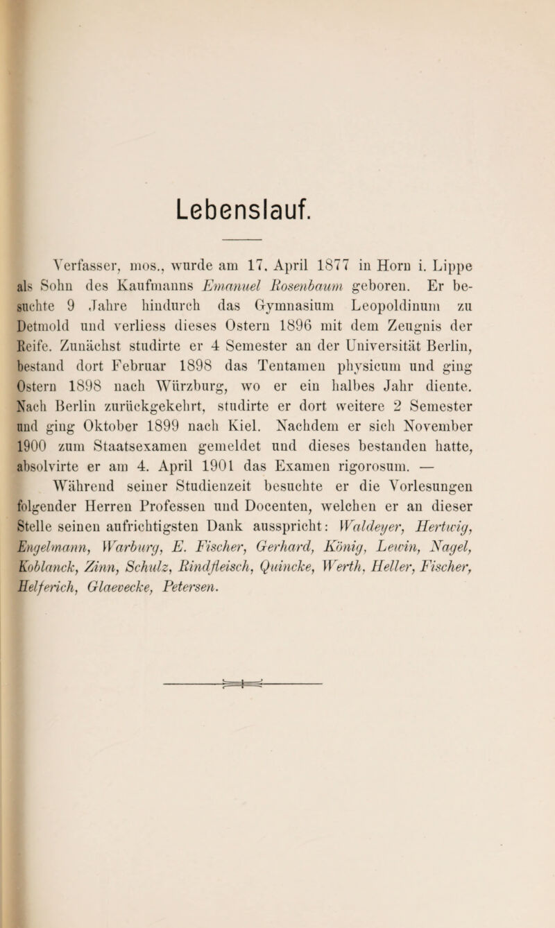 Lebenslauf. Verfasser, mos., wurde am 17. April 1877 in Horn i. Lippe als Sohn des Kaufmanns Emanuel Rosenbaum geboren. Er be¬ suchte 9 Jahre hindurch das Gymnasium Leopoldinum zu Detmold und verliess dieses Ostern 1896 mit dem Zeugnis der Reife. Zunächst studirte er 4 Semester an der Universität Berlin, bestand dort Februar 1898 das Tentamen physicum und ging Ostern 1898 nach Würzburg, wo er ein halbes Jahr diente. Nach Berlin zurückgekehrt, studirte er dort weitere 2 Semester und ging Oktober 1899 nach Kiel. Nachdem er sich November 1900 zum Staatsexamen gemeldet und dieses bestanden hatte, absolvirte er am 4. April 1901 das Examen rigorosuni. — Während seiner Studienzeit besuchte er die Vorlesungen folgender Herren Professen und Docenten, welchen er an dieser Stelle seinen aufrichtigsten Dank ausspricht: Waldeyer, Hertwig, Engelmann, War bürg, E. Fischer, Gerhard, König, Lewin, Nagel, Koblanck, Zinn, Schulz, Rindfleisch, Quincke, Werth. Heller, Fischer, Helferich, Glaevecke, Petersen. U-i—^