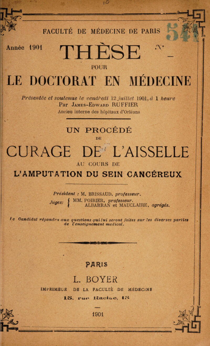 /T\ Année 1901 ^ POUR LE DOCTORAT EN MÉDECINE ' ■r « Présentée et soutenue le vendredi 12 juillet 1901, à 1 heure Par James-Edward RUFFIER • • Ancien interne des hôpitaux d’Orléans UN PROCÉDÉ DE CURAGE DE L’AISSELLE AU COURS DE L’AMPUTATION DU SEIN CANCÉREUX Président Juges: j M. BRISSAUD, professeur. MM. POIRIER, professeur. ALBARRAN et MAUCLAIRE, agrégés. f e Candidat répondra aux questions qui lui seront faites sur les diverses parties de l'enseignement medical. \ PARIS L. BOYER IMPRIMEUR DE LA FACULTÉ DE MÉDECINE 15. rue Kaciii e, 15 1901