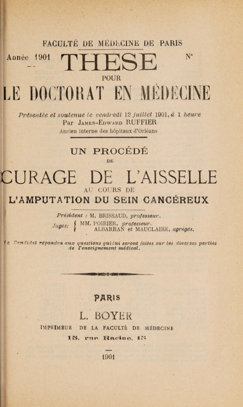 Année 1901 THESE POUR LE DOCTORAT EN Présentée et soutenue le vendredi 12 juillet 1901,& 1 heure Par James-Edward RUFF1ER Ancien interne des hôpitaux d’Orléans UN PROCEDE DE CURAGE DE L’AISSELLE AU COURS DE L’AMPUTATION DU SEIN CANCÉREUX Président : M. BRISSAUD, professeur. » hmpç• f MM. POIRIER, professeur. y j ALBARRAN et MAUGLAIRE, agrégés. % f e Candidat répondra aux questions qui lui seront faites sur les diverses parties de Venseignement médical. PARIS L. BOYER IMPRIMEUR DE IA FACULTÉ DE MÉDECINE 15, me Racine, 15 1901