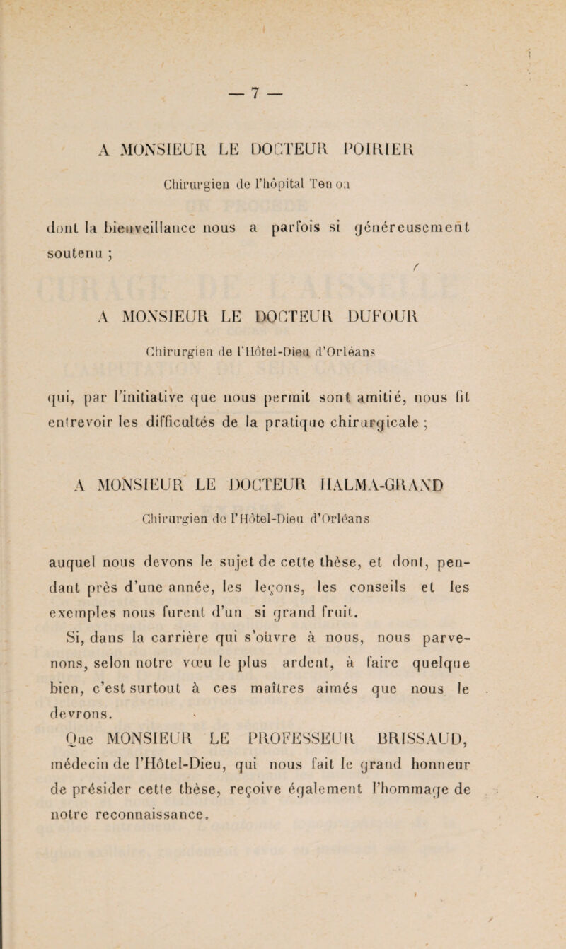 A MONSIEUR LE DOCTEUR POIRIER Chirurgien de l’hôpital Ten oa dont la bienveillance nous a parfois si généreusement soutenu ; f A MONSIEUR LE DOCTEUR DUFOUR Chirurgien de T Hôtel-Dieu d’Orléans qui, par l’initiative que nous permit sont amitié, nous fit entrevoir les difficultés de la pratique chirurgicale ; A MONSIEUR LE DOCTEUR H ALMA-GRAND Chirurgien de l’Hôtel-Dieu d’Orléans auquel nous devons le sujet de cette thèse, et dont, pen¬ dant près d’une année, les leçons, les conseils et les exemples nous furent d’un si grand fruit. Si, dans la carrière qui s’ouvre à nous, nous parve¬ nons, selon notre vœu le plus ardent, à faire quelque bien, c’est surtout à ces maîtres aimés que nous le devrons. Oue MONSIEUR LE PROFESSEUR BRISSAUD, médecin de l’Hôtel-Dieu, qui nous fait le grand honneur de présider cette thèse, reçoive également l’hommage de notre reconnaissance. I