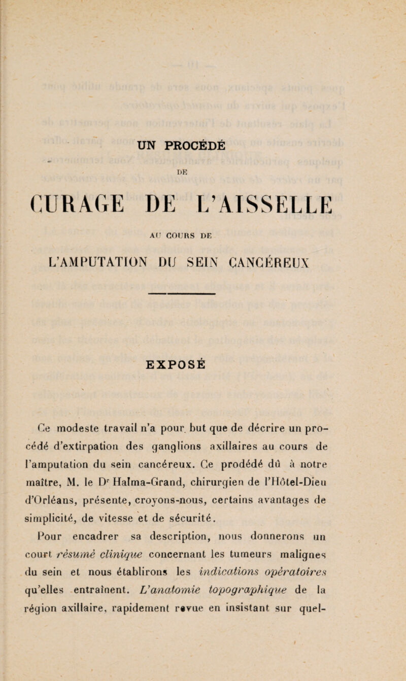 UN PROCÉDÉ DR CURAGE DE L’AISSELLE A(J COURS DE L’AMPUTATION DU SEIN CANCÉREUX EXPOSÉ Ce modeste travail n’a pour but que de décrire un pro¬ cédé d’extirpation des ganglions axillaires au cours de l’amputation du sein cancéreux. Ce prodédé dû à notre maître, M. le Dr Halma-Grand, chirurgien de PHôtel-Dieii d’Orléans, présente, croyons-nous, certains avantages de \ simplicité, de vitesse et de sécurité. Pour encadrer sa description, nous donnerons un court résumé clinique concernant les tumeurs malignes du sein et nous établirons les indications opératoires qu’elles entraînent. L'anatomie topographique de la région axillaire, rapidement rsvue en insistant sur quel-
