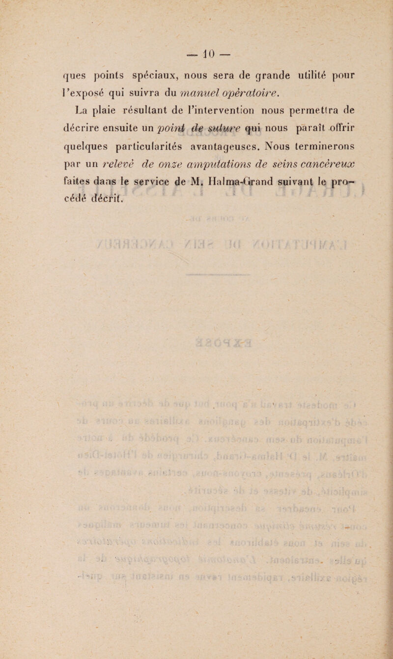 JO ques points spéciaux, nous sera de grande utilité pour l’exposé qui suivra du manuel opératoire» La plaie résultant de l’intervention nous permettra de décrire ensuite un point de suture qui nous paraît offrir quelques particularités avantageuses. Nous terminerons par un relevé de onze amputations de seins cancéreux faites dans le service de M. Halma-Grand suivant le pro¬ cédé décrit.