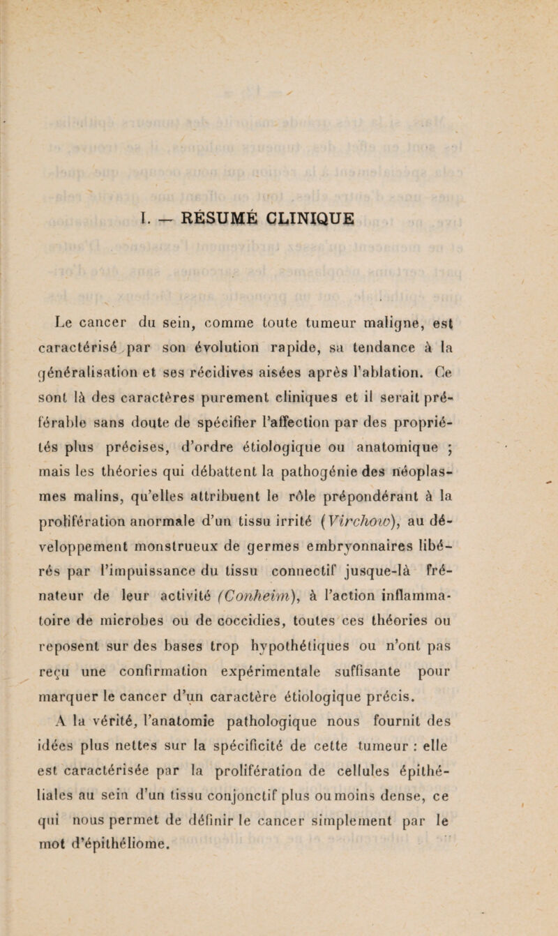 ï. - RÉSUMÉ CLINIQUE Le cancer du sein, comme toute tumeur maligne, est caractérisé par son évolution rapide, sa tendance à la généralisation et ses récidives aisées après l’ablation. Ce sont là des caractères purement cliniques et il serait pré¬ férable sans doute de spécifier l’affection par des proprié¬ tés plus précises, d’ordre étiologique ou anatomique ; mais les théories qui débattent la pathogénie des néoplas¬ mes malins, qu’elles attribuent le rôle prépondérant à la prolifération anormale d’un tissu irrité (Virchow), au dé¬ veloppement monstrueux de germes embryonnaires libé¬ rés par l’impuissance du tissu connectif jusque-là fré- nateur de leur activité (Conheim), à l’action inflamma¬ toire de microbes ou de coccidies, toutes ces théories ou reposent sur des bases trop hypothétiques ou n’ont pas reçu une confirmation expérimentale suffisante pour marquer le cancer d’un caractère étiologique précis. A la vérité, l’anatomie pathologique nous fournit des idées plus nettes sur la spécificité de cette tumeur : elle est caractérisée par la prolifération de cellules épithé¬ liales au sein d’un tissu conjonctif plus ou moins dense, ce qui nous permet de définir le cancer simplement par le mot d’épithéliome.