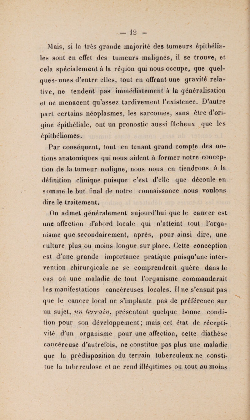 Mais, si la très grande majorité des tumeurs épithélia¬ les sont en effet des tumeurs malignes, il se trouve, et cela spécialement à la région qui nous occupe, que quel¬ ques-unes d'entre elles, tout en offrant une gravité rela¬ tive, ne tendent pas immédiatement à la généralisation et ne menacent qu'assez tardivement l'existence. D'autre part certains néoplasmes, les sarcomes, sans être d'ori¬ gine épithéliale, ont un pronostic aussi fâcheux que les épithéliomes. Par conséquent, lout en tenant grand compte des no¬ tions anatomiques qui nous aident à former notre concep¬ tion de la tumeur maligne, nous nous en tiendrons à la définition clinique puisque c'est d’elle que découle en somme le but final de notre connaissance nous voulons dire le traitement. On admet généralement aujourd'hui que le cancer est une affection d'abord locale qui n’atteint tout l’orga¬ nisme que secondairement, après, pour ainsi dire, une culture plus ou moins longue sur place. Cette conception est d'une grande importance pratique puisqu'une inter¬ vention chirurgicale ne se comprendrait guère dans le cas où une maladie de tout l'organisme commanderait les manifestations cancéreuses locales. Il ne s'ensuit pas que le cancer local ne s'implante pas de préférence sur un sujet, un terrain, présentant quelque bonne condi¬ tion pour son développement; mais cet état de récepti¬ vité d’un organisme pour une affection, cette diathèse cancéreuse d'autrefois, ne constitue pas plus une maladie que la prédisposition du terrain tuberculeux ne consti¬ tue la tuberculose et ne rend illégitimes ou tout au moins