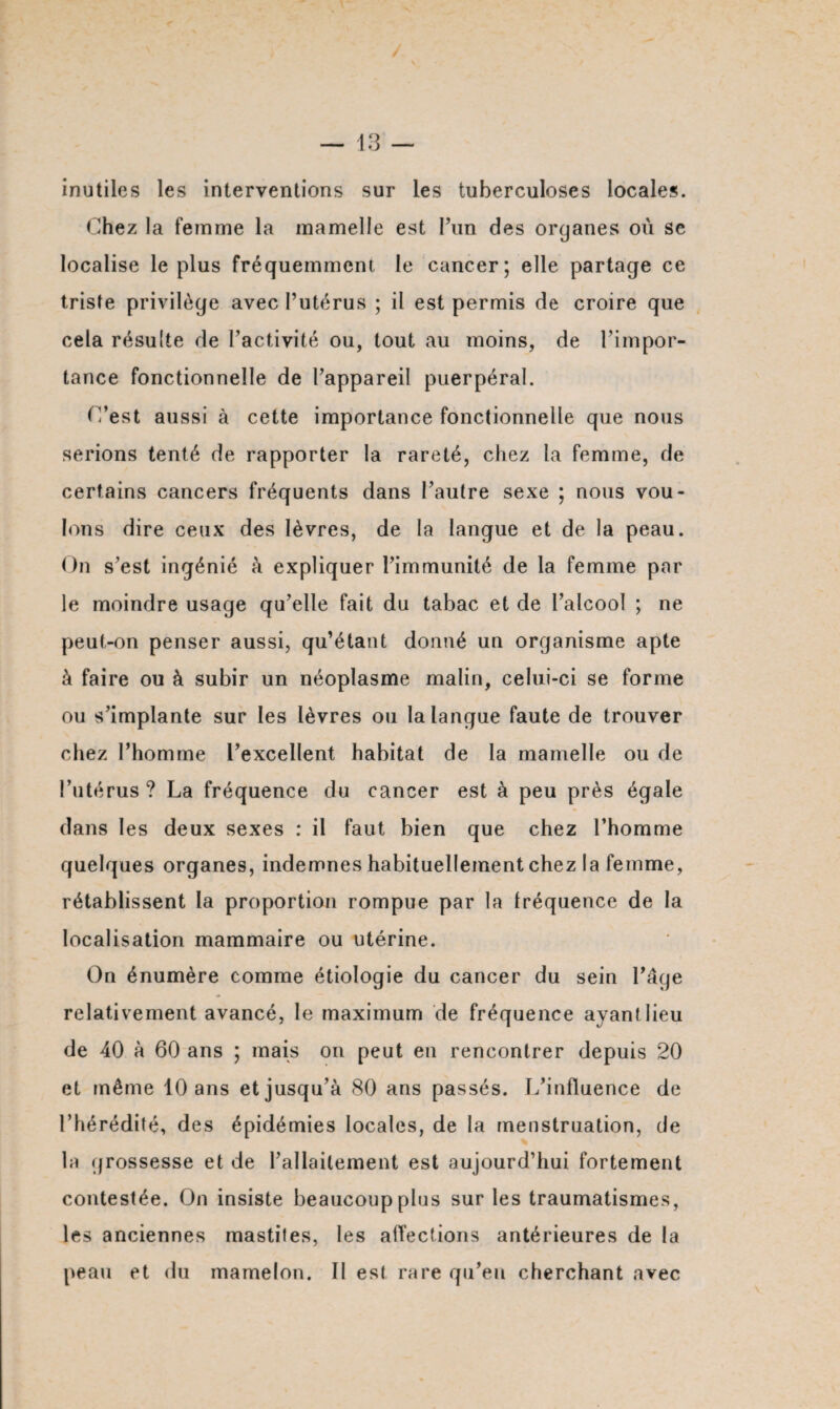 inutiles les interventions sur les tuberculoses locales. Chez la femme la mamelle est l’un des organes où se localise le plus fréquemment le cancer; elle partage ce triste privilège avec l’utérus ; il est permis de croire que cela résulte de l’activité ou, tout au moins, de l’impor¬ tance fonctionnelle de l’appareil puerpéral. C’est aussi à cette importance fonctionnelle que nous serions tenté de rapporter la rareté, chez la femme, de certains cancers fréquents dans l’autre sexe ; nous vou¬ lons dire ceux des lèvres, de la langue et de la peau. On s’est ingénié à expliquer l’immunité de la femme par le moindre usage qu’elle fait du tabac et de l’alcool ; ne peut-on penser aussi, qu’étant donné un organisme apte à faire ou à subir un néoplasme malin, celui-ci se forme ou s’implante sur les lèvres ou la langue faute de trouver chez l’homme l’excellent habitat de la mamelle ou de l’utérus ? La fréquence du cancer est à peu près égale dans les deux sexes : il faut bien que chez l’homme quelques organes, indemnes habituellement chez la femme, rétablissent la proportion rompue par la fréquence de la localisation mammaire ou utérine. On énumère comme étiologie du cancer du sein l’âge relativement avancé, le maximum de fréquence ayant lieu de 40 à 60 ans ; mais on peut en rencontrer depuis 20 et même 10 ans et jusqu’à 80 ans passés. L’influence de l’hérédité, des épidémies locales, de la menstruation, de la grossesse et de l’allaitement est aujourd’hui fortement contestée. On insiste beaucoup plus sur les traumatismes, les anciennes mastites, les affections antérieures de la peau et du mamelon. Il est rare qu’eu cherchant avec