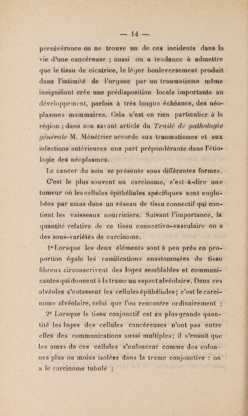 persévérance on ne trouve un de ces incidents dans la vie d’une cancéreuse ; aussi on a tendance à admettre que le tissu de cicatrice, le léger bouleversement produit dans l’intimité de l’organe par un traumatisme même insignifiant crée une prédisposition locale importante au développement, parfois à très longue échéance, des néo¬ plasmes mammaires. Cela n’est en rien particulier à la région ; dans son savant article du Traité de pathologie générale M. Ménétrier accorde aux traumatismes et aux infections antérieures une part prépondérante dans l’étio¬ logie des néoplasmes. Le cancer du sein se présente sous différentes formes. C’est le plus souvent un carcinome, c’est-à-dire une tumeur où les cellules épithéliales spécifiques sont englo¬ bées par amas dans un réseau de tissu connectif qui con¬ tient les vaisseaux nourriciers. Suivant l’importance, la quantité relative de ce tissu connectivo-vasculaire on a des sous-variétés de carcinome. 1® Lorsque les deux éléments sont à peu près en pro¬ portion égale les' ramifications anastomosées du tissu fibreux circonscrivent des loges semblables et communi¬ cantes qui donnent à la trame un aspect alvéolaire. Dans ces alvéoles s’entassent les cellules épithéliales ; c’est le carci¬ nome alvéolaire, celui que l’on rencontre ordinairement ; 2° Lorsque le tissu conjonctif est en plus grande quan¬ tité les loges des cellules cancéreuses n’ont pas entre elles des communications aussi multiples; il s’ensuit que les amas de ces cellules s’enfoncent comme des colon¬ nes plus ou moins isolées dans la trame conjonctive : on a le carcinome tubulé ;