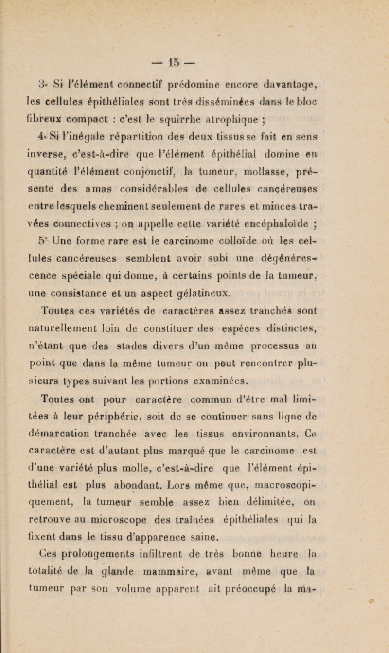 & Si l’élément connectif prédomine encore davantage, les cellules épithéliales sont très disséminées dans le bloc fibreux compact : c’est le scjuirrhe atrophique ; 4° Si l’inégale répartition des deux tissus se fait en sens inverse, c’est-à-dire que l’élément épithélial domine en quantité l’élément conjonctif, la tumeur, mollasse, pré¬ sente des amas considérables de cellules cancéreuses entre lesquels cheminent seulement de rares et minces tra¬ vées connectives ; on appelle cette variété encéphaloïde ; 5° Une forme rare est le carcinome colloïde où les cel¬ lules cancéreuses semblent avoir subi une dégénérés- ✓ cence spéciale qui donne, à certains points de la tumeur, une consistance et un aspect gélatineux. Toutes ces variétés de caractères assez tranchés sont naturellement loin de constituer des espèces distinctes, n’étant que des stades divers d’un meme processus au point que dans la même tumeur on peut rencontrer plu¬ sieurs types suivant les portions examinées. Toutes ont pour caractère commun d’être mal limi¬ tées à leur périphérie, soit de se continuer sans ligne de démarcation tranchée avec les tissus environnants. Ce caractère est d’autant plus marqué que le carcinome est d’une variété plus molle, c’est-à-dire que l’élément épi¬ thélial est plus abondant. Lors même que, macroscopi- \ quement, la tumeur semble assez bien délimitée, on retrouve au microscope des traînées épithéliales qui la fixent dans le tissu d’apparence saine. Ces prolongements infiltrent de très bonne heure la totalité de la glande mammaire, avant même que la tumeur par son volume apparent ait préoccupé la ma-