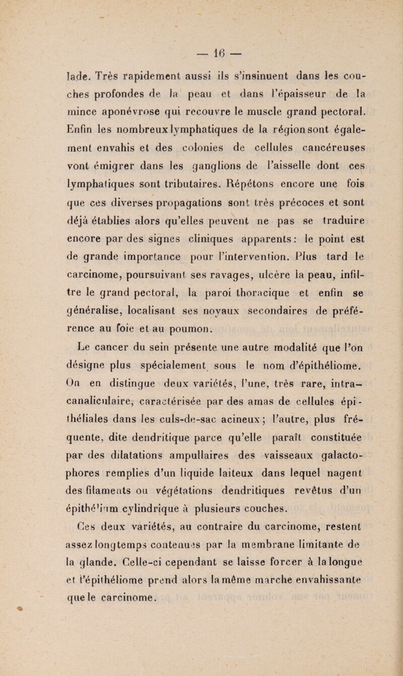 lade. Très rapidement aussi ils s’insinuent dans les cou¬ ches profondes de la peau et dans l’épaisseur de la mince aponévrose qui recouvre le muscle grand pectoral. Enfin les nombreux lymphatiques de la région sont égale¬ ment envahis et des colonies de cellules cancéreuses vont émigrer dans les ganglions de l’aisselle dont ces lymphatiques sont tributaires. Répétons encore une fois que ces diverses propagations sont très précoces et sont déjà établies alors qu’elles peuvent ne pas se traduire encore par des signes cliniques apparents: le point est de grande importance pour l’intervention. Plus tard le carcinome, poursuivant ses ravages, ulcère la peau, infil¬ tre le grand pectoral, la paroi thoracique et enfin se généralise, localisant ses noyaux secondaires de préfé¬ rence au foie et au poumon. Le cancer du sein présente une autre modalité que Pon désigne plus spécialement sous le nom d’épithéliome. On en distingue deux variétés, l’une, très rare, intra- canaliculaire, caractérisée par des amas de cellules épi¬ théliales dans les culs-de-sac acineux ; l’autre, plus fré¬ quente, dite dendritique parce qu’elle paraît constituée par des dilatations ampullaires des vaisseaux galacto- phores remplies d’un liquide laiteux dans lequel nagent des filaments ou végétations dendritiques revêtus d’un épithéb’um cylindrique à plusieurs couches. Ces deux variétés, au contraire du carcinome, restent assez longtemps contenues par la membrane limitante de la glande. Celle-ci cependant se laisse forcer à la longue et l’épithéliome prend alors la même marche envahissante que le carcinome. * y , ' .. ‘ . - ■ / * : Ç - :• - ..