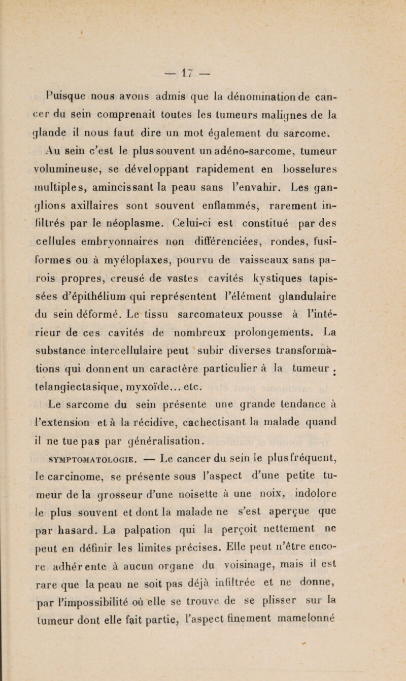 Puisque nous avons admis que la dénomination de can¬ cer du sein comprenait toutes les tumeurs malignes de la glande il nous faut dire un mot également du sarcome. Au sein c’est le plus souvent un adéno-sarcome, tumeur volumineuse, se développant rapidement en bosselures multiples, amincissant la peau sans l’envahir. Les gan¬ glions axillaires sont souvent enflammés, rarement in¬ filtrés par le néoplasme. Celui-ci est constitué par des cellules embryonnaires non différenciées, rondes, fusi- formes ou à myéloplaxes, pourvu de vaisseaux sans pa¬ rois propres, creusé de vastes cavités kystiques tapis¬ sées d’épithélium qui représentent l’élément glandulaire du sein déformé. Le tissu sarcomateux pousse à l’inté¬ rieur de ces cavités de nombreux prolongements. La substance intercellulaire peut subir diverses transforma¬ tions qui donnent un caractère particulier à la tumeur . lelangiectasique, myxoïde... etc. Le sarcome du sein présente une grande tendance à l’extension et à la récidive, cachectisant la malade quand il ne tue pas par généralisation. symptomatologie. — Le cancer du sein le plus fréquent, le carcinome, se présente sous l’aspect d’une petite tu¬ meur de la grosseur d’une noisette à une noix, indolore le plus souvent et dont la malade ne s’est aperçue que par hasard. La palpation qui la perçoit nettement ne peut en définir les limites précises. Elle peut n’être enco¬ re adhérente à aucun organe du voisinage, mais il est rare que la peau ne soit pas déjà in filtrée et ne donne, par l’impossibilité où elle se trouve de se plisser sur la tumeur dont elle fait partie, l’aspect finement mamelonné