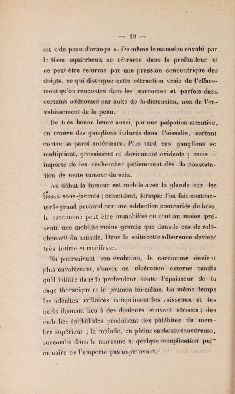 dit « de peau d'orange ». De même le mamelon envahi par le tissu squirrheux se rétracte dans la profondeur et ne peut être reformé par une pression concentrique des doigts, ce qui distingue cette rétraction vraie de l'efface¬ ment qu'on rencontre dans les sarcomes et parfois dans certains adénomes par suite de la distension, non de l’en¬ vahissement de la peau. De très bonne heure aussi, par une palpation attentive, on trouve des ganglions indurés dans l’aisselle, surtout contre sa paroi antérieure. Plus tard ces ganglions se multiplient, grossissent et deviennent évidents ; mais il importe de les rechercher patiemment dès la constata¬ tion de toute tumeur du sein. Au début la tumeur est mobile avec la glande sur les tissus sous-jacents 5 cependant, lorsque l’on fait contrac¬ ter le grand pectoral par une adduction contrariée du bras, le carcinome peut être immobilisé ou tout au moins pré¬ sente une mobilité moins grande que dans le cas de relâ¬ chement du muscle. Dans la suite cette adhérence devient très intime et manifeste. En poursuivant son évolution, le carcinome devient plus envahissant, s’ouvre en ulcération externe tandis qu’il infiltre dans la profondeur toute l’épaisseur de la cage thoracique et le poumon lui-même. En même temps les adénites axillaires compriment les vaisseaux et les nerfs donnant lieu à des douleurs souvent atroces ; des embolies épithéliales produisent des phlébites du mem¬ bre supérieur ; la malade, en pleine cachexie cancéreuse, succombe dans le marasme si quelque complication pul¬ monaire ne l’emporté pas auparavant.