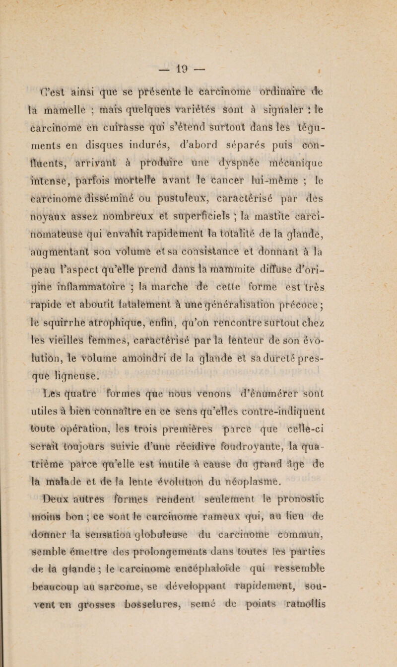 f/est ainsi que se présente le carcinome ordinaire vie la mamelle ; mais quelques variétés sont à sigilaler : le carcinome en cuirasse qui s’étend surtout dans lés tégu¬ ments en disques indurés, d’abord séparés puis con¬ tinents, arrivant à produire une dyspnée mécanique intense, parfois mortelle avant le cancer lui-même ; le carcinome disséminé ou pustuleux, caractérisé par des noyaux assez nombreux et superficiels ; la mastite carci¬ nomateuse qui envahit rapidement la totalité de la glande, augmentant son volume et sa consistance et donnant à la peau l’aspect qu’elle prend dans la mammite diffuse d’ori¬ gine inflammatoire ; la marche de cette forme est très rapide et aboutit fatalement à une généralisation précoce; le squirrhe atrophique, enfin, qu’on rencontre surtout chez les vieilles femmes, caractérisé par la lenteur de son évo¬ lution, le volume amoindri de la glande et sadureté pres¬ que ligneuse. Les quatre formes que nous venons d’énumérer sont utiles à bien connaître en ce sens qu’elles conlre-indiquent toute opération, les trois premières parce que celle-ci serait toujours suivie d’une récidive foudroyante, la qua¬ trième parce quelle est inutile à cause du grand Age de la malade et de la lente évolution du néoplasme. Deux autres formes rendent seulement le pronostic moins bon ; ce sont le carcinome rameux qui, au lieu de donner la sensation globuleuse du carcinome commun, semble émettre des prolongements dans toutes les parties de la glande ; le carcinome encéphaloïde qui ressemble beaucoup au sarcome, se développant rapidement, sou¬ vent en grosses bosselures, semé de points ramollis