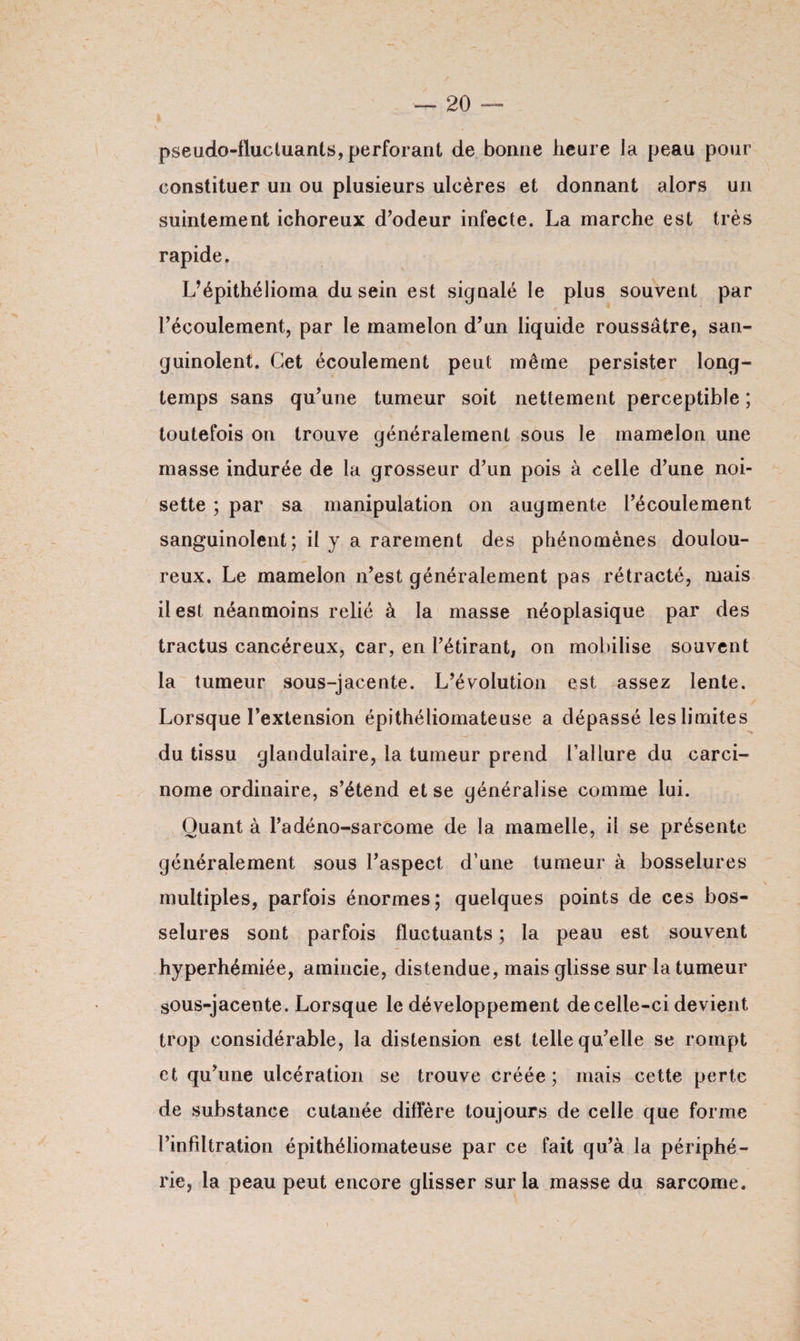 pseudo-fluctuants, perforant de bonne heure la peau pour constituer un ou plusieurs ulcères et donnant alors un suintement ichoreux d’odeur infecte. La marche est très rapide. L’épithélioma du sein est signalé le plus souvent par l’écoulement, par le mamelon d’un liquide roussâtre, san¬ guinolent. Cet écoulement peut même persister long¬ temps sans qu’une tumeur soit nettement perceptible ; toutefois on trouve généralement sous le mamelon une masse indurée de la grosseur d’un pois à celle d’une noi¬ sette ; par sa manipulation on augmente l’écoulement sanguinolent; il y a rarement des phénomènes doulou¬ reux. Le mamelon n’est généralement pas rétracté, mais il est néanmoins relié à la masse néoplasique par des tractus cancéreux, car, en l’étirant, on mobilise souvent la tumeur sous-jacente. L’évolution est assez lente. Lorsque l’extension épithéliomateuse a dépassé les limites du tissu glandulaire, la tumeur prend l'allure du carci¬ nome ordinaire, s’étend et se généralise comme lui. Quant à l’a déno-sarcome de la mamelle, il se présente généralement sous l’aspect d’une tumeur à bosselures multiples, parfois énormes; quelques points de ces bos¬ selures sont parfois fluctuants ; la peau est souvent hyperhémiée, amincie, distendue, mais glisse sur la tumeur sous-jacente. Lorsque le développement de celle-ci devient trop considérable, la distension est telle qu’elle se rompt et qu’une ulcération se trouve créée; mais cette perte de substance cutanée diffère toujours de celle que forme l’infiltration épithéliomateuse par ce fait qu’à la périphé¬ rie, la peau peut encore glisser sur la masse du sarcome.