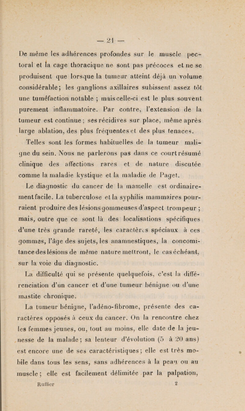 De meme les adhérences profondes sur le muscle pec¬ toral et la cage thoracique ne sont pas précoces et ne se produisent que lorsque la tumeur atteint déjà un volume considérable; les ganglions axillaires subissent assez tôt une tuméfaction notable ; mais celle-ci est le plus souvent purement inflammatoire. Par contre, l’extension de la tumeur est continue; ses récidives sur place, même après large ablation, des plus fréquentes et des plus tenaces. Telles sont les formes habituelles de la tumeur mali¬ gne du sein. Nous ne parlerons pas dans ce court résumé clinique des affections rares et de nature discutée comme la maladie kystique et la maladie de Paget. Le diagnostic du cancer de la mamelle est ordinaire¬ ment facile. La tuberculose et la syphilis mammaires pour¬ raient produire des lésions gommeuses d’aspect trompeur; mais, outre que ce sont là des localisations spécifiques d’une très grande rareté, les caractères spéciaux à ces gommes, l’âge des sujets, les anamnestiques, la concomi¬ tance des lésions de môme nature mettront, le cas échéant, sur la voie du diagnostic. La difficulté qui se présente quelquefois, c’est la diffé¬ renciation d’un cancer et d’une tumeur bénigne ou d’une mastite chronique. La tumeur bénigne, l’adéno-fibrome, présente des ca¬ ractères opposés à ceux du cancer. On la rencontre chez les femmes jeunes, ou, tout au moins, elle date de la jeu¬ nesse de la malade; sa lenteur d’évolution (5 à 20 ans) est encore une de ses caractéristiques; elle est très mo¬ bile dans tous les sens, sans adhérences à la peau ou au muscle ; elle est facilement délimitée par la palpation, Rallier 2