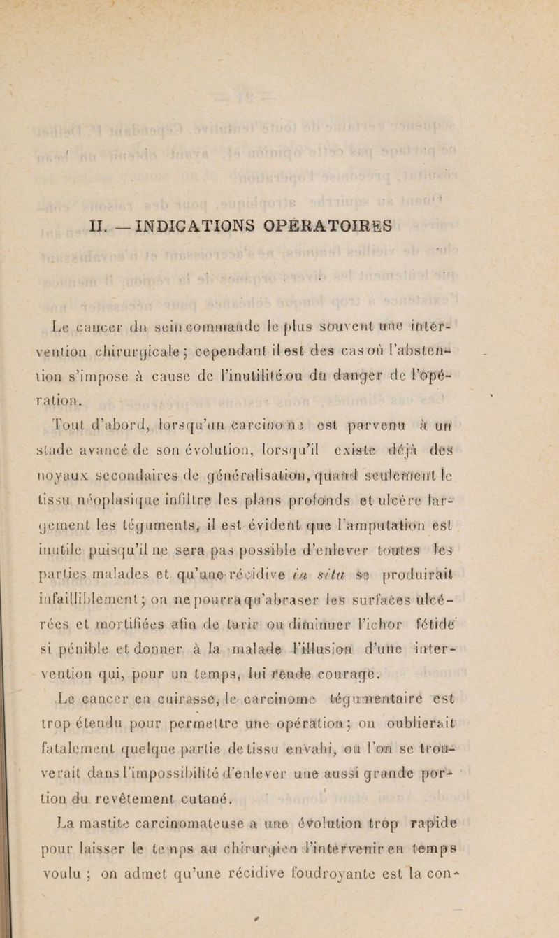 ; II. — INDICATIONS OPERATOIRES Le cancer dit sein commande le plus souvent une inter¬ vention chirurgicale; cependant il est des cas où l'absten¬ tion s’impose à cause de l’inutilité ou du danger de l’opé¬ ration. Tout d’abord, lorsqu’un carcinome est parvenu à tut stade avancé de son évolution, lorsqu’il existe déjà des noyaux secondaires de généralisation, quand seulement le tissu néoplasique infiltre les plans profonds et ulcère lar¬ gement les téguments, il est évident que l'amputation est inutile puisqu’il ne sera pas possible d’enlever toutes les parties malades et qu’une récidive in situ se produirait infailliblement; on ne pourra qu'abraser les surfaces ulcé¬ rées et mortifiées afin de tarir ou diminuer l’ichor fétide si pénible et donner à la malade l’illusion d’une inter¬ vention qui, pour un temps, lui rende courage. Le cancer en cuirasse, le carcinome tégumentaire est trop étendu pour permettre une opération; on oublierait fatalement quelque partie de tissu envahi, ou l’on se trou¬ verait dans l’impossibilité d’enlever une aussi grande por¬ tion du revêtement cutané. La mastite carcinomateuse a une évolution trop rapide pour laisser le temps- an chirurgien d’intervenir en temps voulu ; on admet qu’une récidive foudroyante est la con* ✓