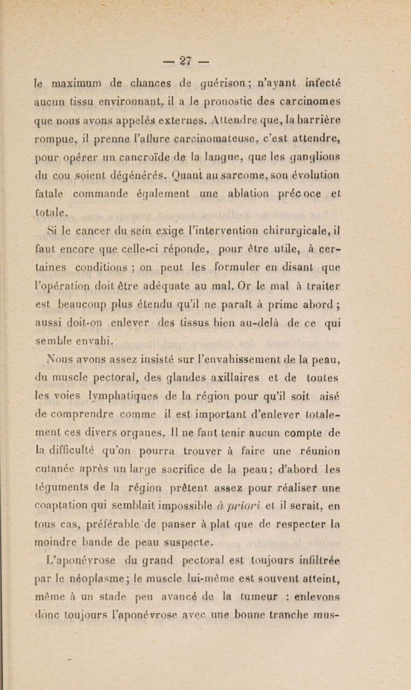 le maximum de chances de guérison ; n’ayant infecté aucun tissu environnant, il a le pronostic des carcinomes que nous avons appelés externes. Attendre que, la barrière rompue, il prenne l’allure carcinomateuse, c’est attendre, pour opérer un cancroïde de la langue, que les ganglions du cou soient dégénérés. Quant au sarcome, son évolution fatale commande également une ablation précoce et totale. Si le cancer du sein exige l’intervention chirurgicale, il faut encore que celle-ci réponde, pour être utile, à cer¬ taines conditions ; on peut les formuler en disant que l’opération doit être adéquate au mal. Or le mal à traiter est beaucoup plus étendu qu’il ne paraît à prime abord ; aussi doit-on enlever des tissus bien au-delà de ce qui semble envahi. Nous avons assez insisté sur l’envahissement de la peau, du muscle pectoral, des glandes axillaires et de toutes les voies lymphatiques de la région pour qu’il soit aisé de comprendre comme il est important d’enlever totale¬ ment ces divers organes. Il ne faut tenir aucun compte de la difficulté qu’on pourra trouver à faire une réunion cutanée après un large sacrifice de la peau; d’abord les téguments de la région prêtent assez pour réaliser une coaptation qui semblait impossible à priori et il serait, en tous cas, préférable de panser à plat que de respecter la moindre bande de peau suspecte. L’aponévrose du grand pectoral est toujours infiltrée par le néoplasme; le muscle lui-même est souvent atteint, même à un stade peu avancé de la tumeur : enlevons donc toujours l’aponévrose avec une bonne tranche mus-