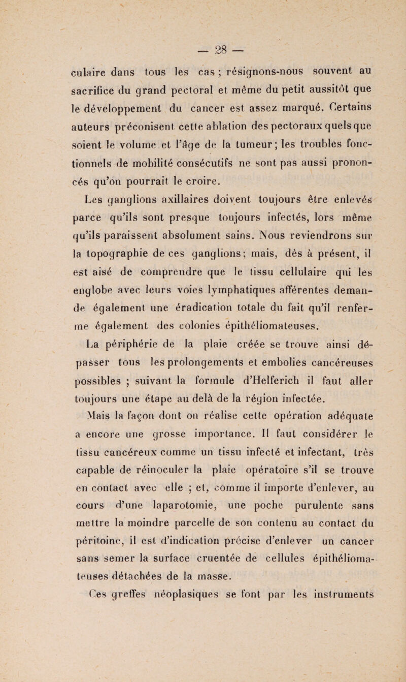 culaire dans tous les cas ; résignons-nous souvent au sacrifice du grand pectoral et même du petit aussitôt que le développement du cancer est assez marqué. Certains auteurs préconisent cette ablation des pectoraux quels que soient le volume et l’âge de la tumeur; les troubles fonc¬ tionnels de mobilité consécutifs ne sont pas aussi pronon¬ cés qu’on pourrait le croire. Les ganglions axillaires doivent toujours être enlevés parce qu’ils sont presque toujours infectés, lors même qu’ils paraissent absolument sains. Nous reviendrons sur la topographie de ces ganglions; mais, dès à présent, il est aisé de comprendre que le tissu cellulaire qui les englobe avec leurs voies lymphatiques afférentes deman¬ de également une éradication totale du fait qu’il renfer¬ me également des colonies épithéliomateuses. La périphérie de la plaie créée se trouve ainsi dé¬ passer tous les prolongements et embolies cancéreuses possibles ; suivant la formule d’Helferich il faut aller toujours une étape au delà de la région infectée. Mais la façon dont on réalise cette opération adéquate a encore une grosse importance. Il faut considérer le tissu cancéreux comme un tissu infecté et infectant, très capable de réinoculer la plaie opératoire s’il se trouve en contact avec elle ; et, comme il importe d’enlever, au cours d’une laparotomie, une poche purulente sans mettre la moindre parcelle de son contenu au contact du péritoine, il est (l’indication précise d’enlever un cancer sans semer la surface cruentée de cellules épithélioma¬ teuses détachées de la masse. Ces greffes néoplasiques se font par les instruments