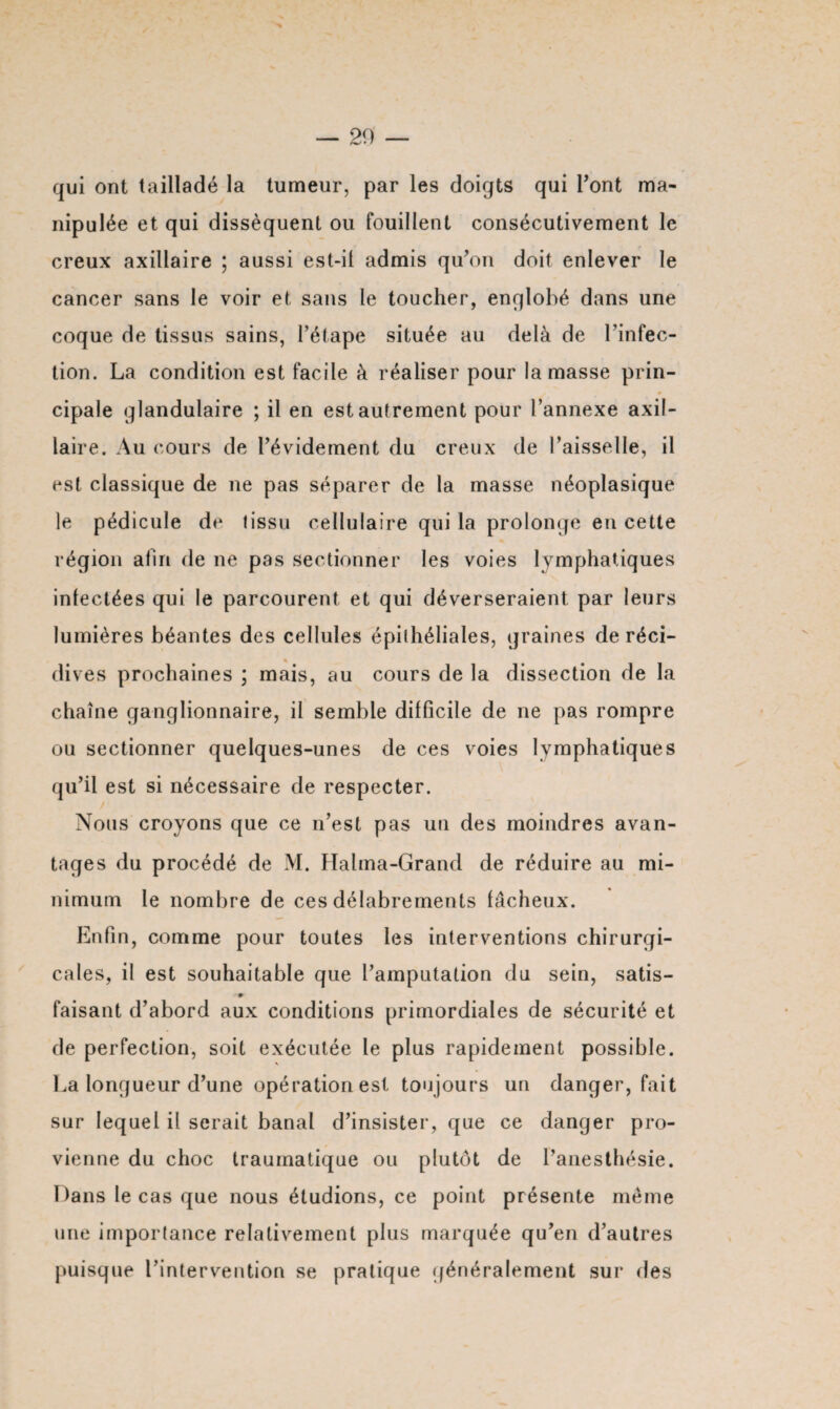 — 20 qui ont tailladé la tumeur, par les doigts qui Font ma¬ nipulée et qui dissèquent ou fouillent consécutivement le creux axillaire ; aussi est-il admis qu’on doit enlever le cancer sans le voir et sans le toucher, englobé dans une coque de tissus sains, l’étape située au delà de l’infec¬ tion. La condition est facile à réaliser pour la masse prin¬ cipale glandulaire ; il en est autrement pour l’annexe axil¬ laire. Au cours de l’évidement du creux de l’aisselle, il est classique de ne pas séparer de la masse néoplasique le pédicule de tissu cellulaire qui la prolonge en cette région afin de ne pas sectionner les voies lymphatiques infectées qui le parcourent et qui déverseraient par leurs lumières béantes des cellules épithéliales, graines de réci¬ dives prochaines ; mais, au cours de la dissection de la chaîne ganglionnaire, il semble difficile de ne pas rompre ou sectionner quelques-unes de ces voies lymphatiques qu’il est si nécessaire de respecter. Nous croyons que ce n’est pas un des moindres avan¬ tages du procédé de M. Halma-Grand de réduire au mi¬ nimum le nombre de ces délabrements fâcheux. Enfin, comme pour toutes les interventions chirurgi¬ cales, il est souhaitable que l’amputation du sein, satis- faisant d’abord aux conditions primordiales de sécurité et de perfection, soit exécutée le plus rapidement possible. % La longueur d’une opération est toujours un danger, fait sur lequel il serait banal d’insister, que ce danger pro¬ vienne du choc traumatique ou plutôt de l’anesthésie. Dans le cas que nous étudions, ce point présente meme une importance relativement plus marquée qu’en d’autres puisque l’intervention se pratique généralement sur des