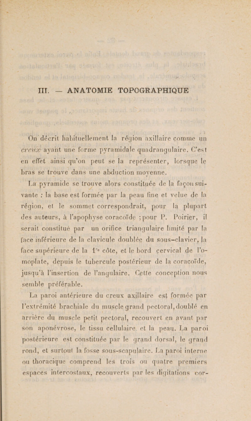 ITT. ANATOMIE TOPOGRAPHIQUE On décrit habituellement la région axillaire comme un creux ayant une forme pyramidale quadrangulaire. C’est en effet ainsi qu’on peut se la représenter, lorsque le bras se trouve dans une abduction moyenne. - «y T.a pyramide se trouve alors constituée de la façon sui¬ vante : la base est formée par la peau fine et velue de la région, et le sommet correspondrait, pour la plupart des auteurs, à l’apophyse coracoïde ; pour P. Poirier, il serait constitué par un orifice triangulaire limité par la face inférieure de la clavicule doublée du sous-clavier, la face supérieure de la lr® côte, et le bord cervical de l’o- * moplate, depuis le tubercule postérieur de la coracoïde, jusqu’à l’insertion de l’angulaire. Cette conception nous semble préférable. La paroi antérieure du creux axillaire est formée par l’extrémité brachiale du muscle grand pectoral,doublé en arrière du muscle petit pectoral, recouvert en avant par son aponévrose, le tissu cellulaire, et la peau. La paroi postérieure est constituée par le grand dorsal, le grand rond, et surloul la fosse sous-scapulaire. La paroi interne ou thoracique comprend les trois ou quatre premiers espaces intercostaux, recouverts par les digitations cor-