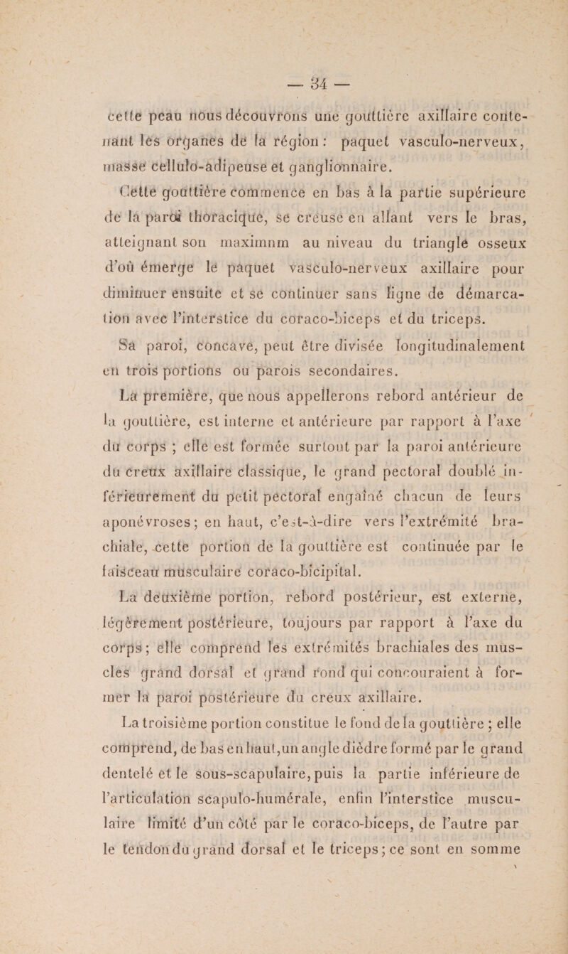 celte peau nous découvrons une gouttière axillaire conte¬ nant les organes de la région: paquet vasculo-nerveux, masse celîulo-adipeuse et ganglionnaire. Cette gouttière commence en bas à la partie supérieure de la paroi thoracique, se creuse en allant vers le bras, atteignant son maximum au niveau du triangle osseux d’où émerge le paquet vasculo-nerveux axillaire pour diminuer ensuite et se continuer sans ligne de démarca¬ tion avec l’interstice du coraco-biceps et du triceps. Sa paroi, concave, peut être divisée longitudinalement en trois portions ou parois secondaires. La première, que nous appellerons rebord antérieur de la gouttière, est interne et antérieure par rapport à l’axe du corps ; elle est formée surtout par la paroi antérieure du creux axillaire classique, le grand pectoral doublé in¬ férieurement du petit pectoral engainé chacun de leurs aponévroses; en haut, c’est-à-dire vers l’extrémité bra¬ chiale, cette portion de là gouttière est continuée par le laisceau musculaire coraco-bicipital. La deuxième portion, rebord postérieur, est externe, légèrement postérieure, toujours par rapport à l’axe du corps; elle comprend les extrémités brachiales des mus¬ cles grand dorsal et grand rond qui concouraient à for¬ mer la paroi postérieure du creux axillaire. La troisième portion constitue le fond de la gouttière ; elle comprend, de bas enhaut,un angle dièdre formé par le grand dentelé et le sous-scapulaire, puis la partie inférieure de l’articulation scapulo-humérale, enfin l’interstice muscu¬ laire limité d’un côté par le coraco-biceps, de l’autre par le tendondugrand dorsal et le triceps; ce sont en somme