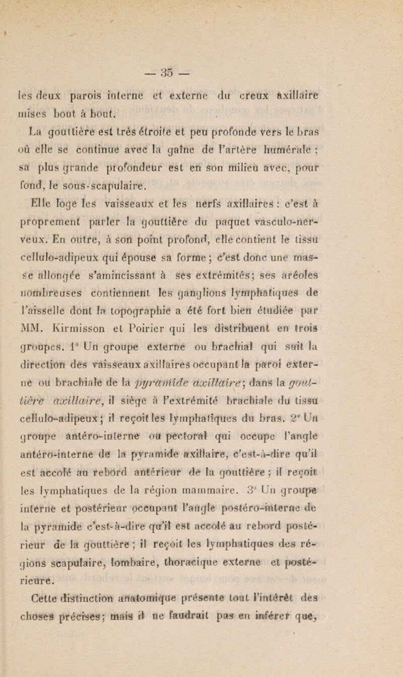 » — 35 — (es deux parois interne et externe du creux axillaire mises bout à bout. La gouttière est très étroite et peu profonde vers le bras où elle se continue avec la gaîne de l’artère humérale ; sa plus grande piofondeur est en son milieu avec, pour fond, le sous*scapulaire. Elle loge les vaisseaux et les nerfs axillaires : c’est à proprement parler la gouttière du paquet vasculo-ner- veux. En outre, à son point profond, elle contient le tissu ceilulo-adipeux qui épouse sa forme; c’est donc une mas¬ se allongée s’amincissant à ses extrémités; ses aréoles nombreuses contiennent les ganglions lymphatiques de Faisselle dont la topographie a été fort bien étudiée par MM. Kirmisson et Poirier qui Ie3 distribuent en trois groupes. 1° Un groupe externe ou brachial qui suit la direction des vaisseaux axillaires occupant la paroi exter¬ ne ou brachiale de la pyramide axillaire; dans la goût- Hère axillaire, il siège à l’extrémité brachiale du tissu ceilulo-adipeux; il reçoit les lymphatiques du bras. 2* Un groupe antéro-interne ou pectoral qui occupe l’angle antéro-interne de la pyramide axillaire, c’est-à-dire qu’il est accolé au rebord antérieur de la gouttière ; il reçoit les lymphatiques de la région mammaire. 3° Un groupe interne et postérieur occupant l’angle postéro-interne de la pyramide c’est-à-dire qu’il est accolé au rebord posté¬ rieur de la gouttière ; il reçoit les lymphatiques des ré¬ gions scapulaire, lombaire, thoracique externe et posté¬ rieure. Cette distinction anatomique présente tout l’intérêt des choses précises; mais d ne faudrait pas en inférer que,