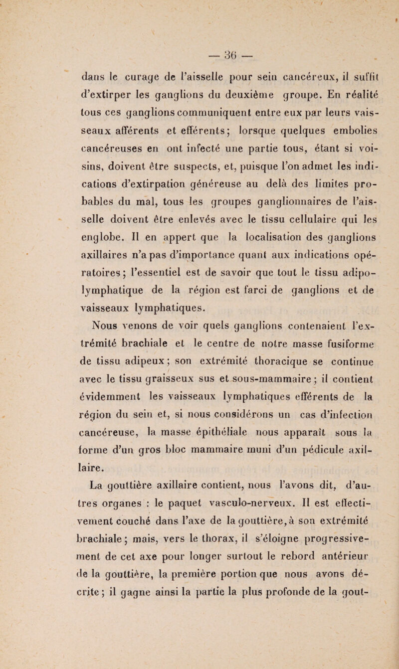 dans le curage de l’aisselle pour seul cancéreux, il suffit d’extirper les ganglions du deuxième groupe. En réalité tous ces ganglions communiquent entre eux par leurs vais¬ seaux afférents et efférents; lorsque quelques embolies cancéreuses en ont infecté une partie tous, étant si voi¬ sins, doivent être suspects, et, puisque l’on admet les indi¬ cations d’extirpation généreuse au delà des limites pro¬ bables du mal, tous les groupes ganglionnaires de l’ais¬ selle doivent être enlevés avec le tissu cellulaire qui les englobe. Il en appert que la localisation des ganglions axillaires n’a pas d’importance quant aux indications opé¬ ratoires; l’essentiel est de savoir que tout le tissu adipo- lymphatique de la région est farci de ganglions et de vaisseaux lymphatiques. Nous venons de voir quels ganglions contenaient l’ex¬ trémité brachiale et le centre de notre masse fusiforme de tissu adipeux; son extrémité thoracique se continue avec le tissu graisseux sus et sous-mammaire ; il contient évidemment les vaisseaux lymphatiques efférents de la région du sein et, si nous considérons un cas d’infection cancéreuse, la masse épithéliale nous apparaît sous la forme d’un gros bloc mammaire muni d’un pédicule axil¬ laire. La gouttière axillaire contient, nous l’avons dit, d’au¬ tres organes : le paquet vasculo-nerveux. II est efïecti- vement couché dans l’axe de la gouttière, à son extrémité brachiale; mais, vers le thorax, il s’éloigne progressive¬ ment de cet axe pour longer surtout le rebord antérieur delà gouttière, la première portion que nous avons dé¬ crite ; il gagne ainsi la partie la plus profonde de la goût-