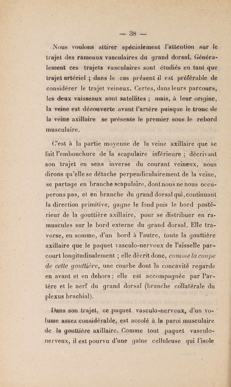 Nous voulons attirer spécialement l’attention sur le trajet des rameaux vasculaires du grand dorsal. Généra¬ lement ces trajets vasculaires sont étudiés en tant que trajet artériel ; dans le cas présent il est préférable de considérer le trajet veineux. Certes, dans leurs parcours, les deux vaisseaux sont satellites ; mais, à leur origine, la veine est découverte avant Tarière puisque le tronc de la veine axillaire se présente le premier sous le rebord musculaire. C’est à la partie moyenne de la veine axillaire que se fait l’embouchure de la scapulaire inférieure ; décrivant son trajet en sens inverse du courant veineux, nous dirons qu’elle se détache perpendiculairement de la veine, se partage en branche scapulaire, dont nous ne nous occu¬ perons pas, et en branche du grand dorsal qui,continuant la direction primitive, gagne le fond puis le bord posté¬ rieur de la gouttière axillaire, pour se distribuer en ra- muscules sur le bord externe du grand dorsal. Elle tra¬ verse, en somme, d’un bord à l’autre, toute la gouttière axillaire que le paquet vasculo-nerveux de l’aisselle par¬ court longitudinalement ; elle décrit donc, commela coupe de cette gouttière, une courbe dont la concavité regarde en avant et en dehors ; elle est accompagnée par l’ar¬ tère et le nerf du grand dorsal (branche collatérale du plexus brachial). Dans son trajet, ce paquet vasculo-nerveux, d’un vo¬ lume assez considérable, est accolé à la paroi musculaire de la gouttière axillaire. Comme tout paquet vasculo- nerveux, il est pourvu d’une gaine celluleuse qui l’isole