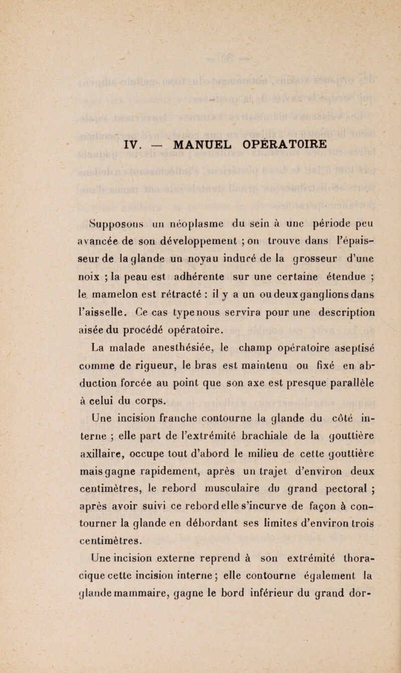 Supposons un néoplasme du sein à une période peu avancée de son développement ; on trouve dans l’épais¬ seur de la glande un noyau induré de la grosseur d’une noix ; la peau est adhérente sur une certaine étendue ; le mamelon est rétracté : il y a un ou deux ganglions dans Faisselle. Ce cas type nous servira pour une description aisée du procédé opératoire. La malade anesthésiée, le champ opératoire aseptisé comme de rigueur, le bras est maintenu ou fixé en ab¬ duction forcée au point que son axe est presque parallèle à celui du corps. Une incision franche contourne la glande du côté in¬ terne ; elle part de l’extrémité brachiale de la gouttière axillaire, occupe tout d’abord le milieu de cette gouttière mais gagne rapidement, après un trajet d’environ deux centimètres, le rebord musculaire du grand pectoral ; après avoir suivi ce rebord elle s’incurve de façon à con¬ tourner la glande en débordant ses limites d’environ trois centimètres. Une incision externe reprend à son extrémité thora¬ cique cette incision interne ; elle contourne également la glande mammaire, gagne le bord inférieur du grand dor- /