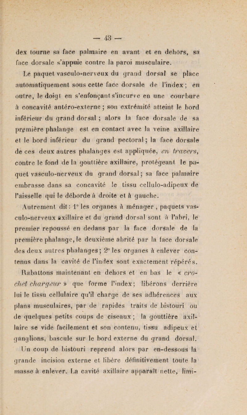 <Jex tourne sa face palmaire en avant et en dehors, sa face dorsale s’appuie contre la paroi musculaire. Le paquet vasculo-nerveux du grand dorsal se place automatiquement sous cette face dorsale de l’index; en outre, le doigt en s’enfonçant s’incurve en une courbure à concavité antéro-externe ; son extrémité atteint le bord inférieur du grand dorsal ; alors la face dorsale de sa première phalange est en contact avec la veine axillaire et le bord inférieur du grand pectoral; la face dorsale de ces deux autres phalanges est appliquée, en travers, contre le fond de la gouttière axillaire, protégeant le pa¬ quet vasculo-nerveux du grand dorsal; sa face palmaire embrasse dans sa concavité le tissu cellulo-adipeux de l’aisselle qui le déborde à droite et à gauche. Autrement dit : 1° les organes à ménager , paquets vas¬ culo-nerveux axillaire et du grand dorsal sont à l’abri, le premier repoussé en dedans par la face dorsale de la première phalange, le deuxième abrité par la face dorsale des deux autres phalanges; 2° les organes à enlever con¬ tenus dans la cavité de l’index sont exactement répérés. Rabattons maintenant en dehors et en bas le « cro¬ chet charcjeur » que forme l’index; libérons derrière lui le tissu cellulaire qu’il charge de ses adhérences aux plans musculaires, par de rapides traits de bistouri ou \ de quelques petits coups de ciseaux ; la gouttière axil¬ laire se vide facilement et son contenu, tissu adipeux et ganglions, bascule sur le bord externe du grand dorsal. Un coup de bistouri reprend alors par en-dessous la grande incision externe et libère définitivement toute la masse i\ enlever. La cavité axillaire apparaît nette, limi-