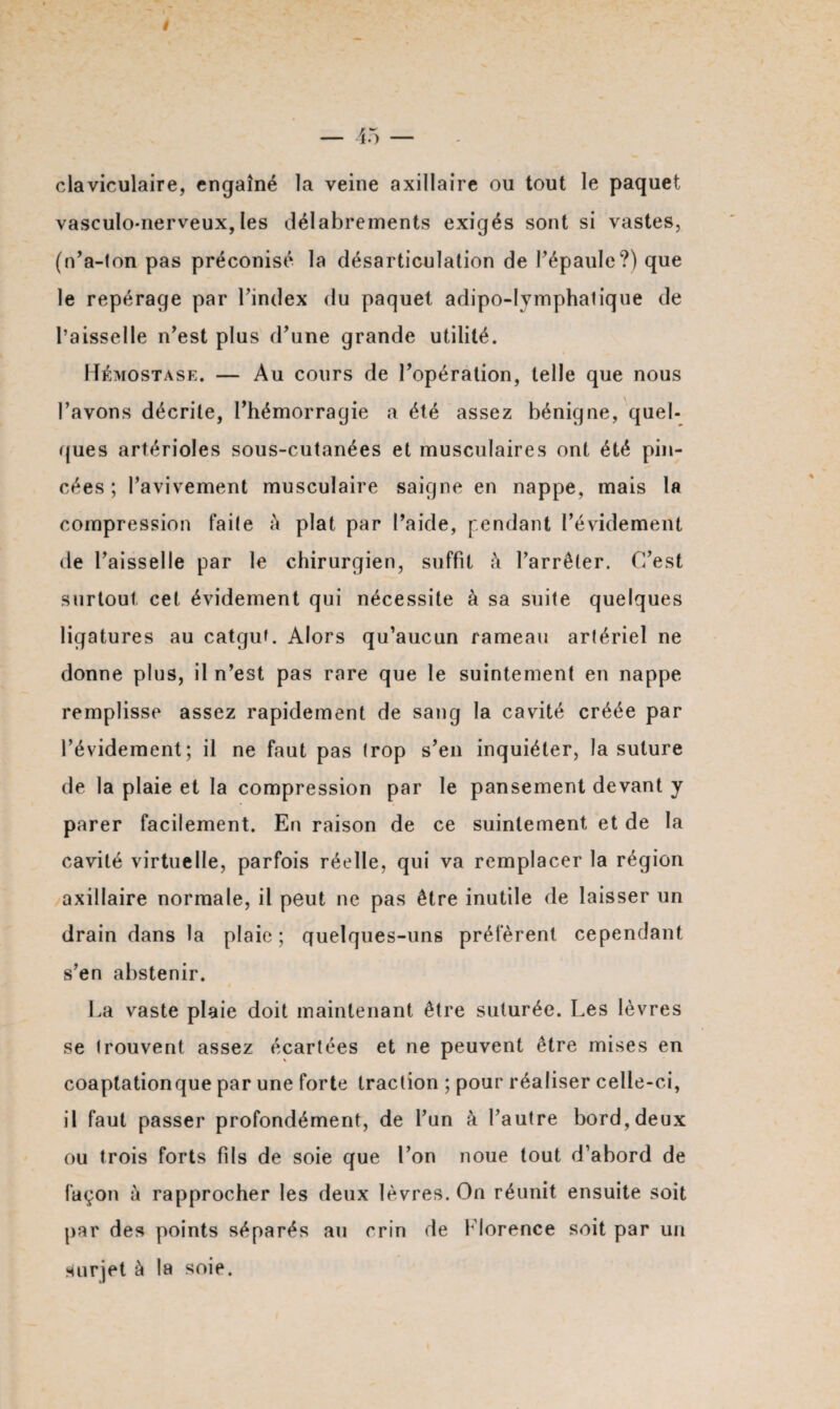 claviculaire, engaîné la veine axillaire ou tout le paquet vasculo-nerveux, les délabrements exigés sont si vastes, (n’a-ton pas préconisé la désarticulation de l’épaule?) que le repérage par l’index du paquet adipo-Iymphatique de l’aisselle n’est plus d’une grande utilité. Hémostase. — Au cours de l’opération, telle que nous Pavons décrite, l’hémorragie a été assez bénigne, quel¬ ques artérioles sous-cutanées et musculaires ont été pin¬ cées ; l’avivement musculaire saigne en nappe, mais la compression faite à plat par l’aide, pendant l’évidement de l’aisselle par le chirurgien, suffit à l’arrêter. C’est surtout cet évidement qui nécessite à sa suite quelques ligatures au catgut. Alors qu’aucun rameau artériel ne donne plus, il n’est pas rare que le suintement en nappe remplisse assez rapidement de sang la cavité créée par l’évidement; il ne faut pas trop s’en inquiéter, la suture de la plaie et la compression par le pansement devant y parer facilement. En raison de ce suintement et de la cavité virtuelle, parfois réelle, qui va remplacer la région axillaire normale, il peut ne pas être inutile de laisser un drain dans la plaie; quelques-uns préfèrent cependant s’en abstenir. La vaste plaie doit maintenant être suturée. Les lèvres se trouvent assez écartées et ne peuvent être mises en coaptationque par une forte traction ; pour réaliser celle-ci, il faut passer profondément, de l’un à l’autre bord, deux ou trois forts fils de soie que l’on noue tout d’abord de façon à rapprocher les deux lèvres. On réunit ensuite soit par des points séparés au crin de Florence soit par un surjet à la soie.