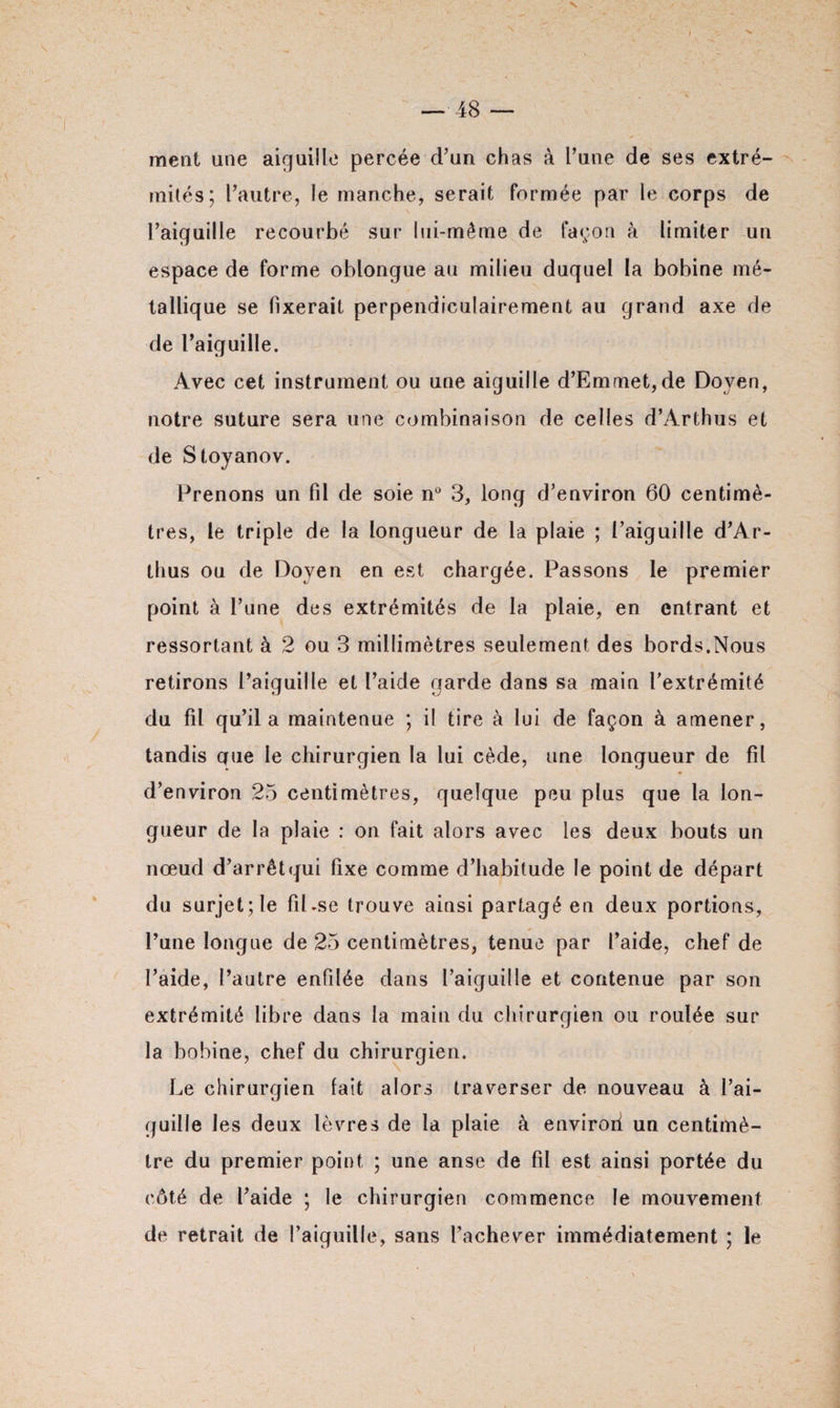 ment une aiguille percée d’un chas à l’une de ses extré¬ mités; l’autre, le manche, serait formée par le corps de l’aiguille recourbé sur lui-même de façon à limiter un espace de forme oblongue au milieu duquel la bobine mé¬ tallique se fixerait perpendiculairement au grand axe de de l’aiguille. Avec cet instrument ou une aiguille d’Emmet,de Doyen, notre suture sera une combinaison de celles d’Arthus et de Stoyanov. Prenons un fil de soie n° 3, long d’environ 60 centimè¬ tres, le triple de la longueur de la plaie ; l’aiguille d’Ar¬ thus ou de Doyen en est chargée. Passons le premier point à l’une des extrémités de la plaie, en entrant et ressortant à 2 ou 3 millimètres seulement des bords.Nous retirons l’aiguille et l’aide garde dans sa main l’extrémité du fil qu’il a maintenue ; il tire à lui de façon à amener, tandis que le chirurgien la lui cède, une longueur de fil d’environ 25 centimètres, quelque peu plus que la lon¬ gueur de la plaie : on fait alors avec les deux bouts un nœud d’arrêtqui fixe comme d’habitude le point de départ du surjet; le fiLse trouve ainsi partagé en deux portions, l’une longue de 25 centimètres, tenue par l’aide, chef de l’aide, l’autre enfilée dans l’aiguille et contenue par son extrémité libre dans la main du chirurgien ou roulée sur la bobine, chef du chirurgien. Le chirurgien fait alors traverser de nouveau à l’ai¬ guille les deux lèvres de la plaie à envirort un centimè¬ tre du premier point ; une anse de fil est ainsi portée du côté de l’aide ; le chirurgien commence le mouvement de retrait de l’aiguille, sans l’achever immédiatement ; le