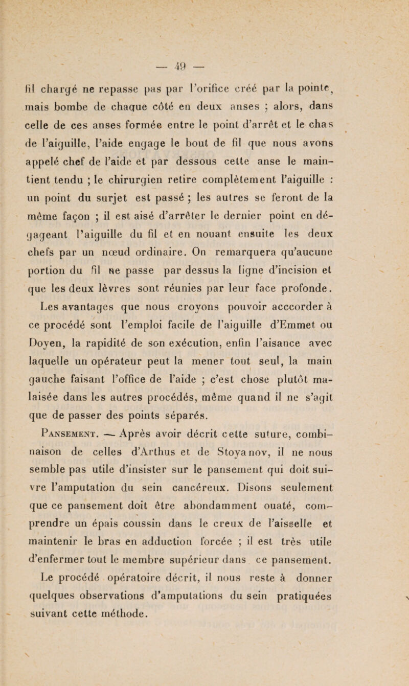 fil chargé ne repasse pas par l’orifice créé par la pointe^ mais bombe de chacrue côté en deux anses ; alors, dans celle de ces anses formée entre le point d’arrêt et le chas de l’aiguille, l’aide engage le bout de fil que nous avons appelé chef de l’aide et par dessous cette anse le main¬ tient tendu ; le chirurgien retire complètement l’aiguille : un point du surjet est passé ; les autres se feront de la même façon ; il est aisé d’arrêter le dernier point en dé¬ gageant l’aiguille du fil et en nouant ensuite les deux chefs par un nœud ordinaire. On remarquera qu’aucune portion du fil ne passe par dessus la ligne d’incision et que les deux lèvres sont réunies par leur face profonde. Les avantages que nous croyons pouvoir acccorder à ce procédé sont l’emploi facile de l’aiguille d’Emmet ou Doyen, la rapidité de son exécution, enfin l’aisance avec laquelle un opérateur peut la mener tout seul, la main gauche faisant l’office de l’aide ; c’est chose plutôt ma¬ laisée dans les autres procédés, même quand il ne s’agit que de passer des points séparés. Pansement. —Après avoir décrit cette suture, combi¬ naison de celles d’Arthus et de Stoyanov, il ne nous semble pas utile d’insister sur le pansement qui doit sui¬ vre l’amputation du sein cancéreux. Disons seulement que ce pansement doit être abondamment ouaté, coin- \ prendre un épais coussin dans le creux de Faisselle et maintenir le bras en adduction forcée ; il est très utile d’enfermer tout le membre supérieur dans ce pansement. Le procédé opératoire décrit, il nous reste à donner quelques observations d’amputations du sein pratiquées suivant cette méthode.