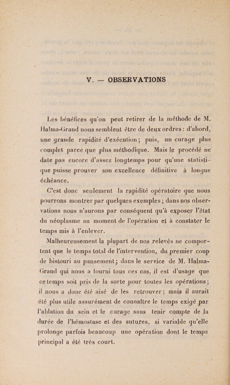 ♦ V. — OBSERVATIONS Les bénéfices qu’on peut retirer de la méthode de M. Halma-Grand nous semblent être de deux ordres : d’abord, une grande rapidité d’exécution; puis, un curage plus complet parce que plus méthodique. Mais le procédé ne date pas encore d’assez longtemps pour qu’une statisti¬ que puisse prouver son excellence définitive à longue échéance. C’est donc seulement la rapidité opératoire que nous pourrons montrer par quelques exemples ; dans nos obser¬ vations nous n’aurons par conséquent qu’à exposer l’état du néoplasme au moment de l’opération et à constater le temps mis à l’enlever. Malheureusement la plupart de nos relevés ne compor¬ tent que le temps total de l’intervention, du premier coup de bistouri au pansement; dans le service de M. Halma- Grand qui nous a fourni tous ces cas, il est d’usage que ce temps soit pris de la sorte pour toutes les opérations; il nous a donc été aisé de les retrouver; mais il aurait été plus utile assurément de connaître le temps exigé par l’ablation du sein et le curage sans tenir compte de la durée de l’hémostase et des sutures, si variable qu’elle prolonge parfois beaucoup une opération dont le temps principal a été très court.