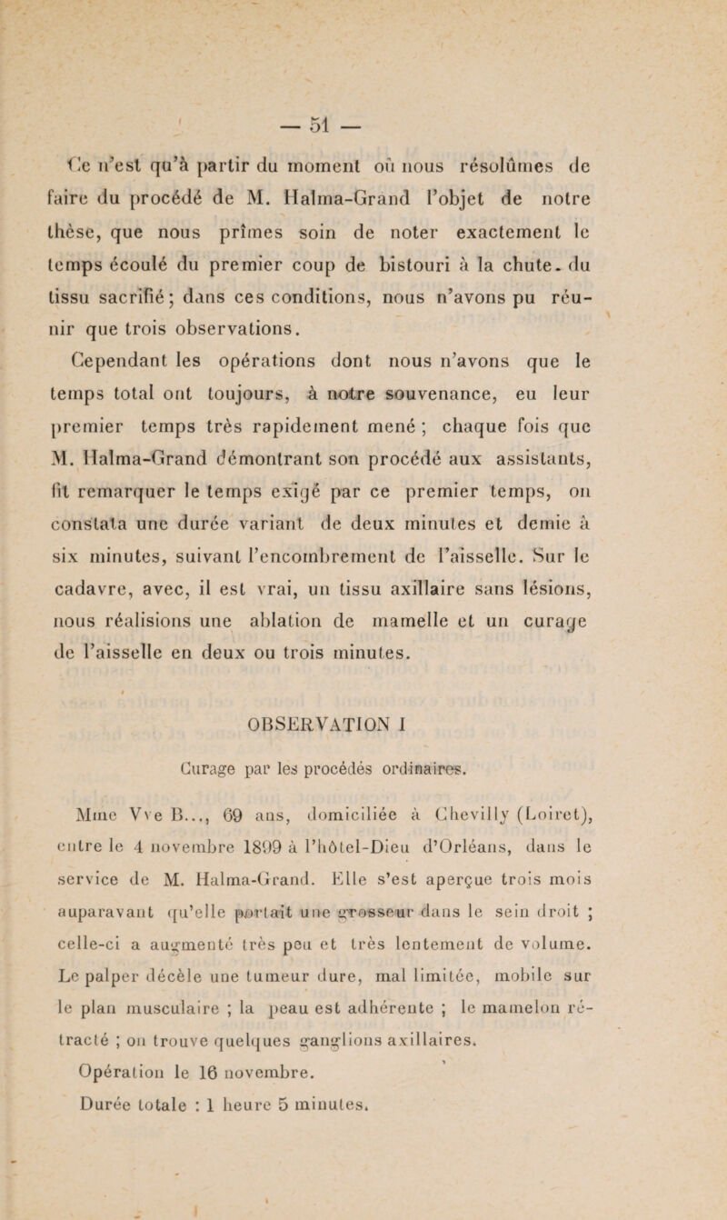 Ile n’est qu’à partir du moment où nous résolûmes de faire du procédé de M. Halma-Grand l’objet de notre thèse, que nous prîmes soin de noter exactement le temps écoulé du premier coup de bistouri à la chute, du tissu sacrifié; dans ces conditions, nous n’avons pu réu¬ nir que trois observations. Cependant les opérations dont nous n’avons que le temps total ont toujours, à notre souvenance, eu leur premier temps très rapidement mené ; chaque fois que M. Halma-Grand démontrant son procédé aux assistants, fit remarquer le temps exigé par ce premier temps, on constata une durée variant de deux minutes et demie à six minutes, suivant l’encombrement de Faisselle. Sur le cadavre, avec, il est vrai, un tissu axillaire sans lésions, nous réalisions une ablation de mamelle et un curage de l’aisselle en deux ou trois minutes. » OBSERVATION I Curage par les procédés ordinaires. Mine Vve B..., 69 ans, domiciliée à Chevilly (Loiret), entre le 4 novembre 1899 à Fhôtel-Dieu d’Orléans, dans le service de M. Halma-Grand. Elle s’est aperçue trois mois auparavant qu’elle portait une grosseur dans le sein droit ; celle-ci a augmenté très peu et très lentement de volume. Le palper décèle une tumeur dure, mal limitée, mobile sur le plan musculaire ; la peau est adhérente ; le mamelon ré¬ tracté ; on trouve quelques ganglions axillaires* Opération le 16 novembre. Durée totale : 1 heure 5 minutes*