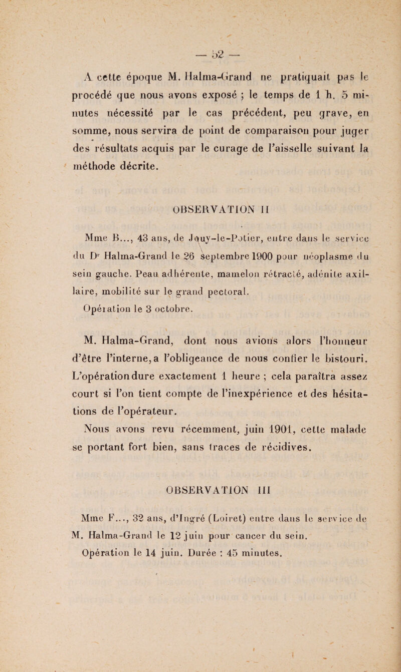 A cette époque M. Halma-Grand ne pratiquait pas le procédé que nous avons exposé ; le temps de 1 Ti. 5 mi¬ nutes nécessité par le cas précédent, peu grave, en somme, nous servira de point de comparaison pour juger des résultats acquis par le curage de Faisselle suivant la méthode décrite. OBSERVATION II Mme B..., 43 ans, de Jquy-le-Potier, entre dans le service du Dr Halma-Grand le 26 Septembre 1900 pour néoplasme du sein gauche. Peau adhérente, mamelon rétracté, adénite axil¬ laire, mobilité sur le grand pectoral. Opération le 3 octobre. M. Halma-Grand, dont nous avions alors l’honneur d’être l’interne,a l’obligeance de nous confier le bistouri. L’opération dure exactement 1 heure ; cela paraîtra assez court si l’on tient compte de l’inexpérience et des hésita¬ tions de l’opérateur. Nous avons revu récemment, juin 1901, cette malade se portant fort bien, sans traces de récidives. OBSERVATION III Mme F..., 32 ans, d’Ingré (Loiret) entre dans le service de M. Halma-Grand le 12 j uin pour cancer du sein. Opération le 14 juin. Durée : 45 minutes.