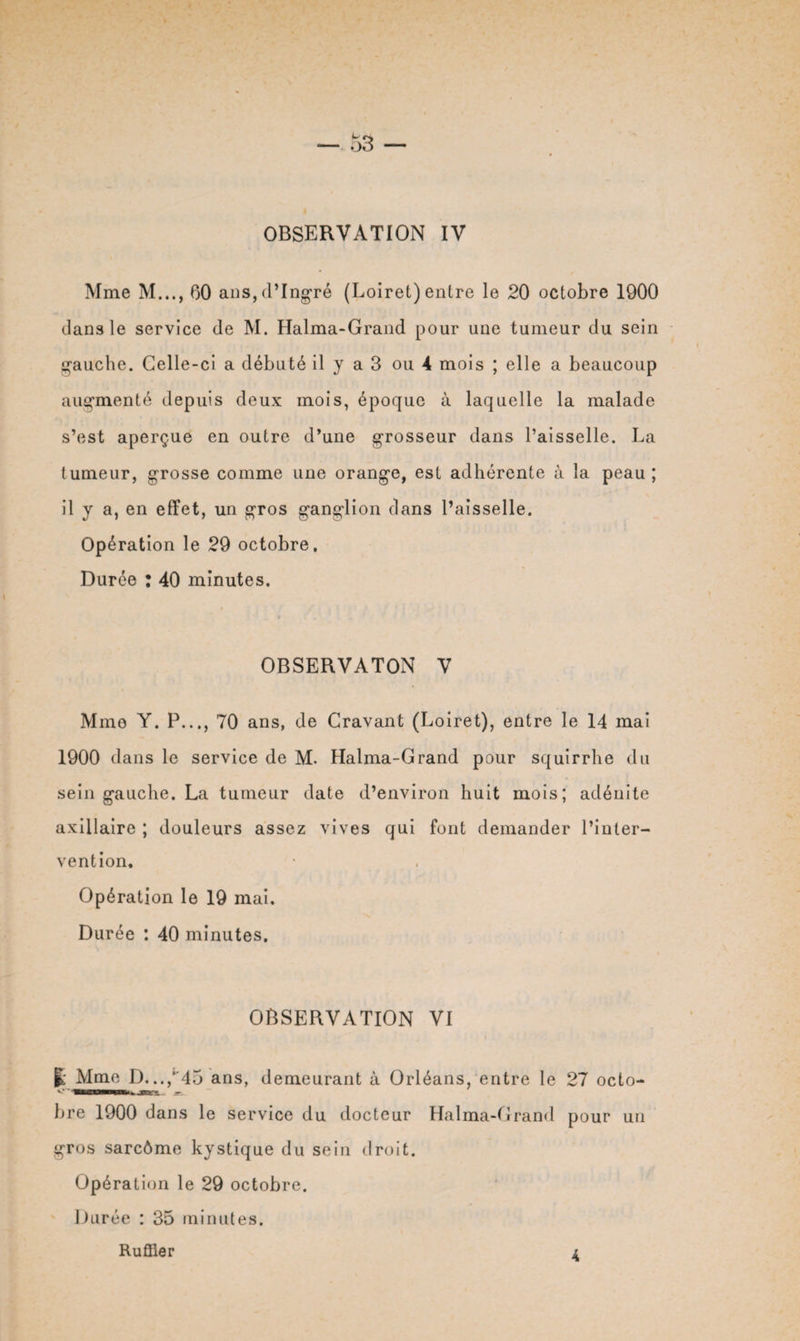 — o3 OBSERVATION IV Mme M..., 60 ans, d’Ingré (Loiret) entre le 20 octobre 1900 dans le service de M. Halma-Grand pour une tumeur du sein gauche. Celle-ci a débuté il y a 3 ou 4 mois ; elle a beaucoup augmenté depuis deux mois, époque à laquelle la malade s’est aperçue en outre d’une grosseur dans l’aisselle. La tumeur, grosse comme une orange, est adhérente à la peau; il y a, en effet, un gros ganglion dans l’aisselle. Opération le 29 octobre. Durée : 40 minutes. OBSERVATON V Mme Y. P..., 70 ans, de Gravant (Loiret), entre le 14 mai 1900 dans le service de M. Halma-Grand pour squirrhe du sein gauche. La tumeur date d’environ huit mois; adénite axillaire ; douleurs assez vives qui font demander l’inter¬ vention. Opération le 19 mai. Durée : 40 minutes. OBSERVATION VI j; Mme D...,‘45 ans, demeurant à Orléans, entre le 27 octo- 'VttSSS bre 1900 dans le service du docteur Halma-Grand pour un gros sarcôme kystique du sein droit. Opération le 29 octobre. Durée : 35 minutes.