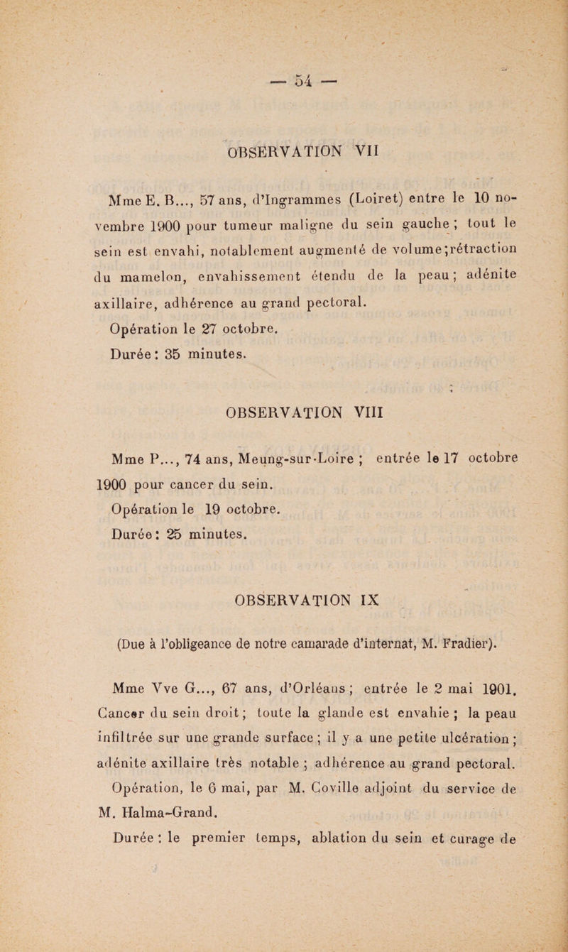 OBSERVATION VII MmeE.B..., 57 ans, d’ingrammes (Loiret) entre le 10 no¬ vembre 1900 pour tumeur maligne du sein gauche ; tout le sein est envahi, notablement augmenté de volume;rétraction du mamelon, envahissement étendu de la peau; adénite axillaire, adhérence au grand pectoral. Opération le 27 octobre. Durée: 35 minutes. t OBSERVATION VIII Mme P..., 74 ans, Meung-sur-Loire ; entrée le 17 octobre 1900 pour cancer du sein. Opération le 19 octobre. Durée: 25 minutes. OBSERVATION IX (Due à l’obligeance de notre camarade d’internat, M. Fradier). Mme Vve G..., 67 ans, d’Orléans; entrée le 2 mai 1901. Cancer du sein droit; toute la glande est envahie ; la peau infiltrée sur une grande surface ; il y a une petite ulcération ; adénite axillaire très notable ; adhérence au grand pectoral. Opération, le 6 mai, par M. Coville adjoint du service de M. Halma-Grand. Durée : le premier temps, ablation du sein et curage de